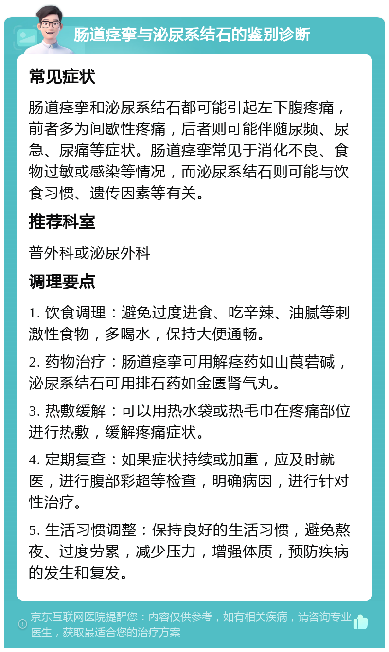 肠道痉挛与泌尿系结石的鉴别诊断 常见症状 肠道痉挛和泌尿系结石都可能引起左下腹疼痛，前者多为间歇性疼痛，后者则可能伴随尿频、尿急、尿痛等症状。肠道痉挛常见于消化不良、食物过敏或感染等情况，而泌尿系结石则可能与饮食习惯、遗传因素等有关。 推荐科室 普外科或泌尿外科 调理要点 1. 饮食调理：避免过度进食、吃辛辣、油腻等刺激性食物，多喝水，保持大便通畅。 2. 药物治疗：肠道痉挛可用解痉药如山莨菪碱，泌尿系结石可用排石药如金匮肾气丸。 3. 热敷缓解：可以用热水袋或热毛巾在疼痛部位进行热敷，缓解疼痛症状。 4. 定期复查：如果症状持续或加重，应及时就医，进行腹部彩超等检查，明确病因，进行针对性治疗。 5. 生活习惯调整：保持良好的生活习惯，避免熬夜、过度劳累，减少压力，增强体质，预防疾病的发生和复发。