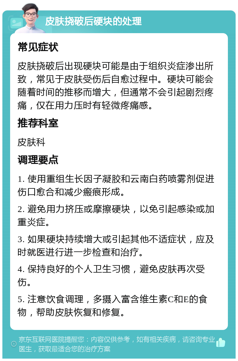 皮肤挠破后硬块的处理 常见症状 皮肤挠破后出现硬块可能是由于组织炎症渗出所致，常见于皮肤受伤后自愈过程中。硬块可能会随着时间的推移而增大，但通常不会引起剧烈疼痛，仅在用力压时有轻微疼痛感。 推荐科室 皮肤科 调理要点 1. 使用重组生长因子凝胶和云南白药喷雾剂促进伤口愈合和减少瘢痕形成。 2. 避免用力挤压或摩擦硬块，以免引起感染或加重炎症。 3. 如果硬块持续增大或引起其他不适症状，应及时就医进行进一步检查和治疗。 4. 保持良好的个人卫生习惯，避免皮肤再次受伤。 5. 注意饮食调理，多摄入富含维生素C和E的食物，帮助皮肤恢复和修复。