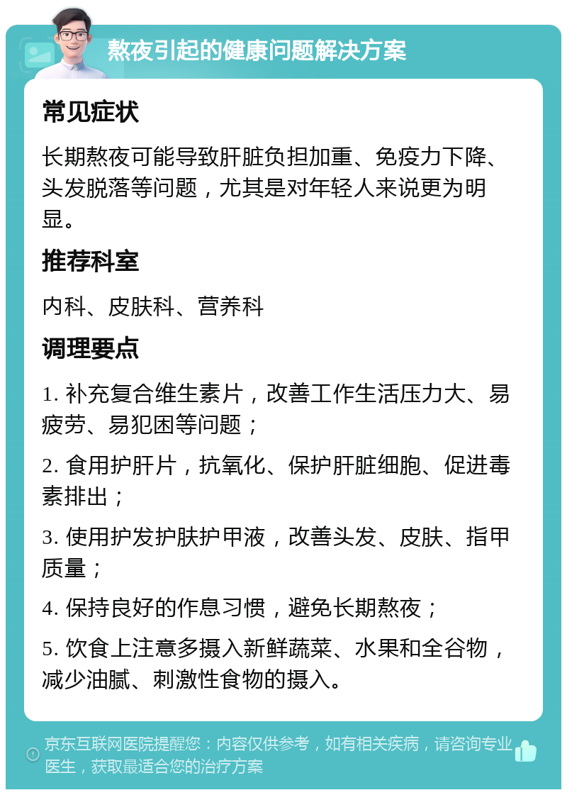 熬夜引起的健康问题解决方案 常见症状 长期熬夜可能导致肝脏负担加重、免疫力下降、头发脱落等问题，尤其是对年轻人来说更为明显。 推荐科室 内科、皮肤科、营养科 调理要点 1. 补充复合维生素片，改善工作生活压力大、易疲劳、易犯困等问题； 2. 食用护肝片，抗氧化、保护肝脏细胞、促进毒素排出； 3. 使用护发护肤护甲液，改善头发、皮肤、指甲质量； 4. 保持良好的作息习惯，避免长期熬夜； 5. 饮食上注意多摄入新鲜蔬菜、水果和全谷物，减少油腻、刺激性食物的摄入。