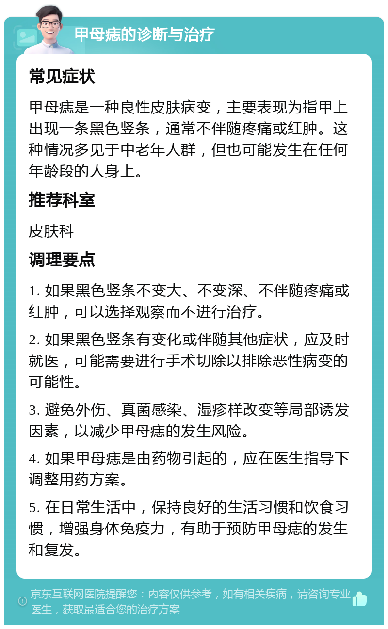 甲母痣的诊断与治疗 常见症状 甲母痣是一种良性皮肤病变，主要表现为指甲上出现一条黑色竖条，通常不伴随疼痛或红肿。这种情况多见于中老年人群，但也可能发生在任何年龄段的人身上。 推荐科室 皮肤科 调理要点 1. 如果黑色竖条不变大、不变深、不伴随疼痛或红肿，可以选择观察而不进行治疗。 2. 如果黑色竖条有变化或伴随其他症状，应及时就医，可能需要进行手术切除以排除恶性病变的可能性。 3. 避免外伤、真菌感染、湿疹样改变等局部诱发因素，以减少甲母痣的发生风险。 4. 如果甲母痣是由药物引起的，应在医生指导下调整用药方案。 5. 在日常生活中，保持良好的生活习惯和饮食习惯，增强身体免疫力，有助于预防甲母痣的发生和复发。