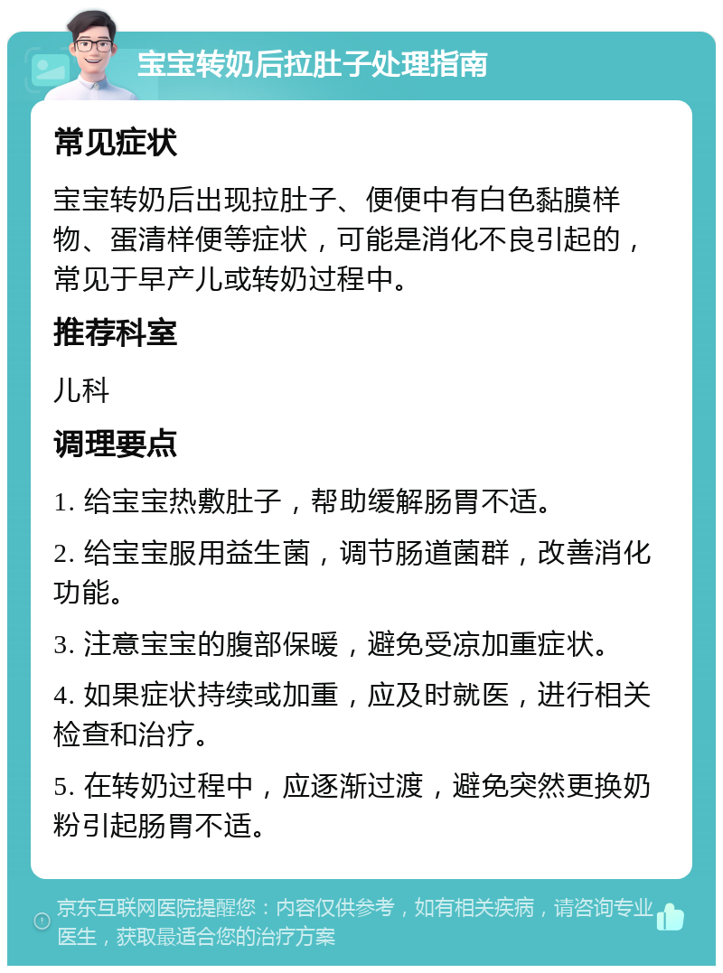 宝宝转奶后拉肚子处理指南 常见症状 宝宝转奶后出现拉肚子、便便中有白色黏膜样物、蛋清样便等症状，可能是消化不良引起的，常见于早产儿或转奶过程中。 推荐科室 儿科 调理要点 1. 给宝宝热敷肚子，帮助缓解肠胃不适。 2. 给宝宝服用益生菌，调节肠道菌群，改善消化功能。 3. 注意宝宝的腹部保暖，避免受凉加重症状。 4. 如果症状持续或加重，应及时就医，进行相关检查和治疗。 5. 在转奶过程中，应逐渐过渡，避免突然更换奶粉引起肠胃不适。