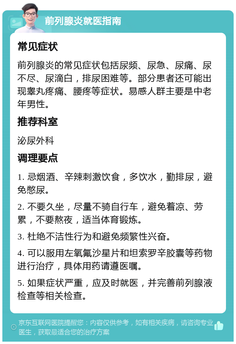 前列腺炎就医指南 常见症状 前列腺炎的常见症状包括尿频、尿急、尿痛、尿不尽、尿滴白，排尿困难等。部分患者还可能出现睾丸疼痛、腰疼等症状。易感人群主要是中老年男性。 推荐科室 泌尿外科 调理要点 1. 忌烟酒、辛辣刺激饮食，多饮水，勤排尿，避免憋尿。 2. 不要久坐，尽量不骑自行车，避免着凉、劳累，不要熬夜，适当体育锻炼。 3. 杜绝不洁性行为和避免频繁性兴奋。 4. 可以服用左氧氟沙星片和坦索罗辛胶囊等药物进行治疗，具体用药请遵医嘱。 5. 如果症状严重，应及时就医，并完善前列腺液检查等相关检查。