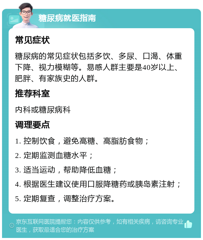 糖尿病就医指南 常见症状 糖尿病的常见症状包括多饮、多尿、口渴、体重下降、视力模糊等。易感人群主要是40岁以上、肥胖、有家族史的人群。 推荐科室 内科或糖尿病科 调理要点 1. 控制饮食，避免高糖、高脂肪食物； 2. 定期监测血糖水平； 3. 适当运动，帮助降低血糖； 4. 根据医生建议使用口服降糖药或胰岛素注射； 5. 定期复查，调整治疗方案。