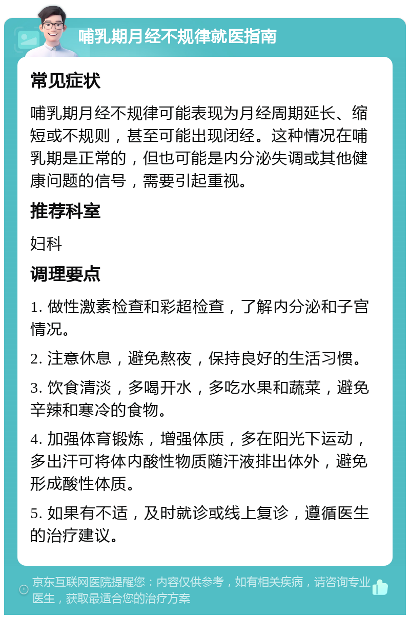 哺乳期月经不规律就医指南 常见症状 哺乳期月经不规律可能表现为月经周期延长、缩短或不规则，甚至可能出现闭经。这种情况在哺乳期是正常的，但也可能是内分泌失调或其他健康问题的信号，需要引起重视。 推荐科室 妇科 调理要点 1. 做性激素检查和彩超检查，了解内分泌和子宫情况。 2. 注意休息，避免熬夜，保持良好的生活习惯。 3. 饮食清淡，多喝开水，多吃水果和蔬菜，避免辛辣和寒冷的食物。 4. 加强体育锻炼，增强体质，多在阳光下运动，多出汗可将体内酸性物质随汗液排出体外，避免形成酸性体质。 5. 如果有不适，及时就诊或线上复诊，遵循医生的治疗建议。