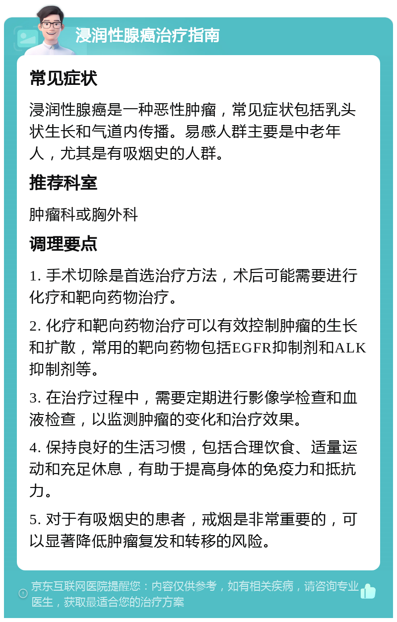 浸润性腺癌治疗指南 常见症状 浸润性腺癌是一种恶性肿瘤，常见症状包括乳头状生长和气道内传播。易感人群主要是中老年人，尤其是有吸烟史的人群。 推荐科室 肿瘤科或胸外科 调理要点 1. 手术切除是首选治疗方法，术后可能需要进行化疗和靶向药物治疗。 2. 化疗和靶向药物治疗可以有效控制肿瘤的生长和扩散，常用的靶向药物包括EGFR抑制剂和ALK抑制剂等。 3. 在治疗过程中，需要定期进行影像学检查和血液检查，以监测肿瘤的变化和治疗效果。 4. 保持良好的生活习惯，包括合理饮食、适量运动和充足休息，有助于提高身体的免疫力和抵抗力。 5. 对于有吸烟史的患者，戒烟是非常重要的，可以显著降低肿瘤复发和转移的风险。