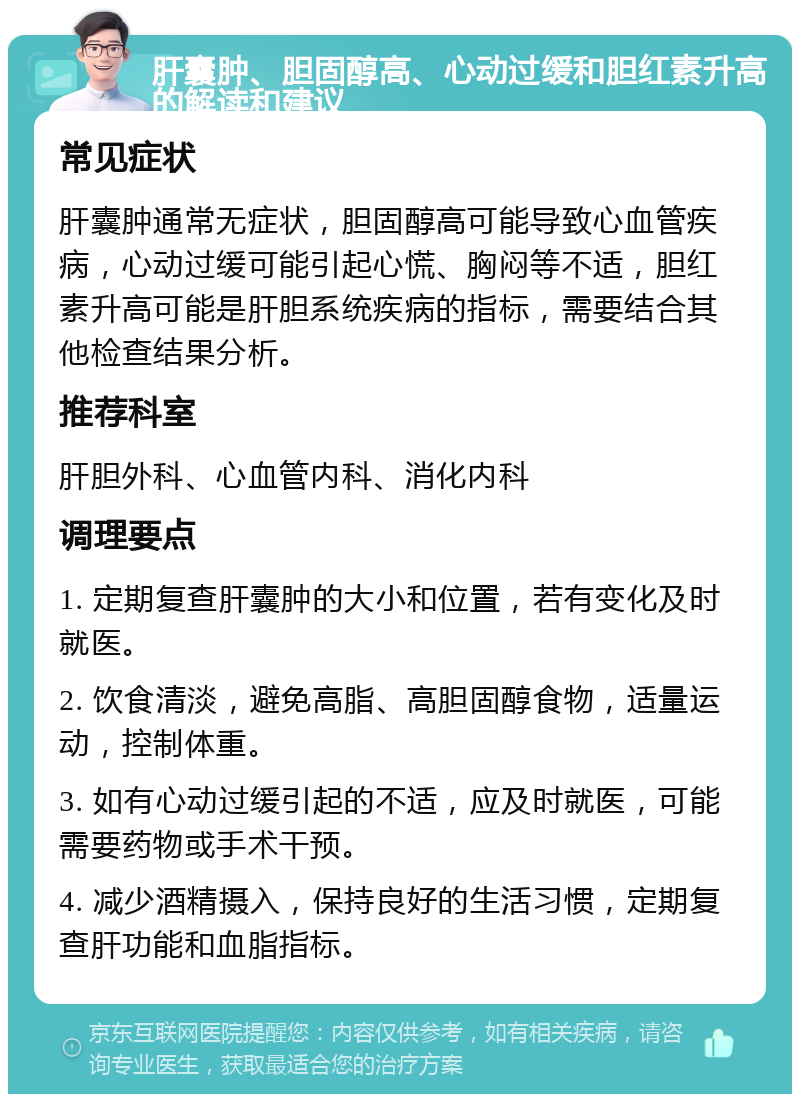 肝囊肿、胆固醇高、心动过缓和胆红素升高的解读和建议 常见症状 肝囊肿通常无症状，胆固醇高可能导致心血管疾病，心动过缓可能引起心慌、胸闷等不适，胆红素升高可能是肝胆系统疾病的指标，需要结合其他检查结果分析。 推荐科室 肝胆外科、心血管内科、消化内科 调理要点 1. 定期复查肝囊肿的大小和位置，若有变化及时就医。 2. 饮食清淡，避免高脂、高胆固醇食物，适量运动，控制体重。 3. 如有心动过缓引起的不适，应及时就医，可能需要药物或手术干预。 4. 减少酒精摄入，保持良好的生活习惯，定期复查肝功能和血脂指标。