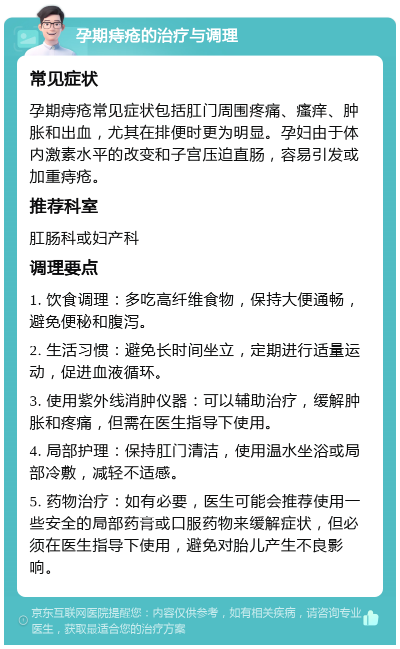 孕期痔疮的治疗与调理 常见症状 孕期痔疮常见症状包括肛门周围疼痛、瘙痒、肿胀和出血，尤其在排便时更为明显。孕妇由于体内激素水平的改变和子宫压迫直肠，容易引发或加重痔疮。 推荐科室 肛肠科或妇产科 调理要点 1. 饮食调理：多吃高纤维食物，保持大便通畅，避免便秘和腹泻。 2. 生活习惯：避免长时间坐立，定期进行适量运动，促进血液循环。 3. 使用紫外线消肿仪器：可以辅助治疗，缓解肿胀和疼痛，但需在医生指导下使用。 4. 局部护理：保持肛门清洁，使用温水坐浴或局部冷敷，减轻不适感。 5. 药物治疗：如有必要，医生可能会推荐使用一些安全的局部药膏或口服药物来缓解症状，但必须在医生指导下使用，避免对胎儿产生不良影响。