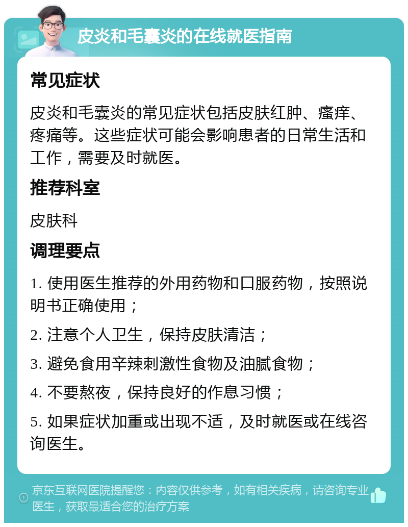 皮炎和毛囊炎的在线就医指南 常见症状 皮炎和毛囊炎的常见症状包括皮肤红肿、瘙痒、疼痛等。这些症状可能会影响患者的日常生活和工作，需要及时就医。 推荐科室 皮肤科 调理要点 1. 使用医生推荐的外用药物和口服药物，按照说明书正确使用； 2. 注意个人卫生，保持皮肤清洁； 3. 避免食用辛辣刺激性食物及油腻食物； 4. 不要熬夜，保持良好的作息习惯； 5. 如果症状加重或出现不适，及时就医或在线咨询医生。