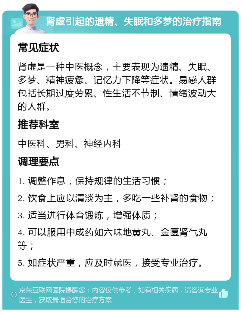 肾虚引起的遗精、失眠和多梦的治疗指南 常见症状 肾虚是一种中医概念，主要表现为遗精、失眠、多梦、精神疲惫、记忆力下降等症状。易感人群包括长期过度劳累、性生活不节制、情绪波动大的人群。 推荐科室 中医科、男科、神经内科 调理要点 1. 调整作息，保持规律的生活习惯； 2. 饮食上应以清淡为主，多吃一些补肾的食物； 3. 适当进行体育锻炼，增强体质； 4. 可以服用中成药如六味地黄丸、金匮肾气丸等； 5. 如症状严重，应及时就医，接受专业治疗。