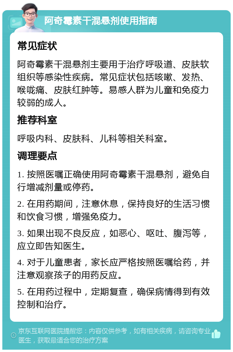 阿奇霉素干混悬剂使用指南 常见症状 阿奇霉素干混悬剂主要用于治疗呼吸道、皮肤软组织等感染性疾病。常见症状包括咳嗽、发热、喉咙痛、皮肤红肿等。易感人群为儿童和免疫力较弱的成人。 推荐科室 呼吸内科、皮肤科、儿科等相关科室。 调理要点 1. 按照医嘱正确使用阿奇霉素干混悬剂，避免自行增减剂量或停药。 2. 在用药期间，注意休息，保持良好的生活习惯和饮食习惯，增强免疫力。 3. 如果出现不良反应，如恶心、呕吐、腹泻等，应立即告知医生。 4. 对于儿童患者，家长应严格按照医嘱给药，并注意观察孩子的用药反应。 5. 在用药过程中，定期复查，确保病情得到有效控制和治疗。