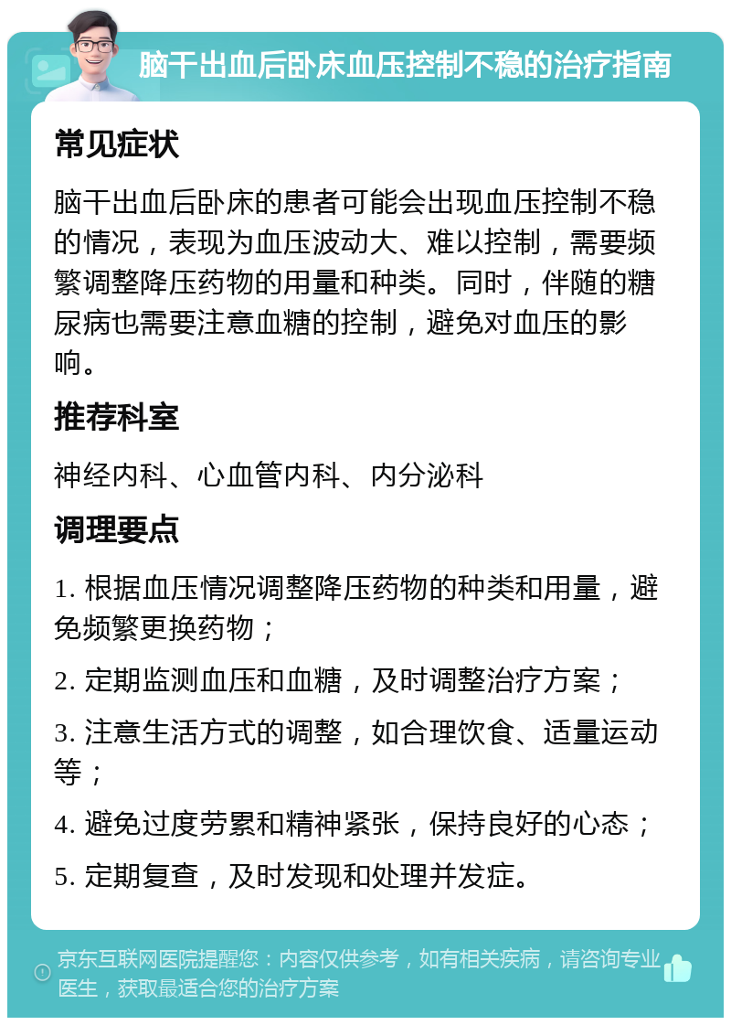 脑干出血后卧床血压控制不稳的治疗指南 常见症状 脑干出血后卧床的患者可能会出现血压控制不稳的情况，表现为血压波动大、难以控制，需要频繁调整降压药物的用量和种类。同时，伴随的糖尿病也需要注意血糖的控制，避免对血压的影响。 推荐科室 神经内科、心血管内科、内分泌科 调理要点 1. 根据血压情况调整降压药物的种类和用量，避免频繁更换药物； 2. 定期监测血压和血糖，及时调整治疗方案； 3. 注意生活方式的调整，如合理饮食、适量运动等； 4. 避免过度劳累和精神紧张，保持良好的心态； 5. 定期复查，及时发现和处理并发症。