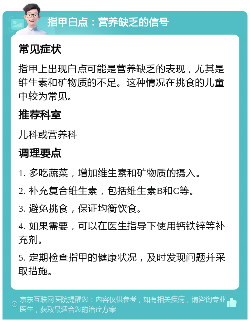 指甲白点：营养缺乏的信号 常见症状 指甲上出现白点可能是营养缺乏的表现，尤其是维生素和矿物质的不足。这种情况在挑食的儿童中较为常见。 推荐科室 儿科或营养科 调理要点 1. 多吃蔬菜，增加维生素和矿物质的摄入。 2. 补充复合维生素，包括维生素B和C等。 3. 避免挑食，保证均衡饮食。 4. 如果需要，可以在医生指导下使用钙铁锌等补充剂。 5. 定期检查指甲的健康状况，及时发现问题并采取措施。