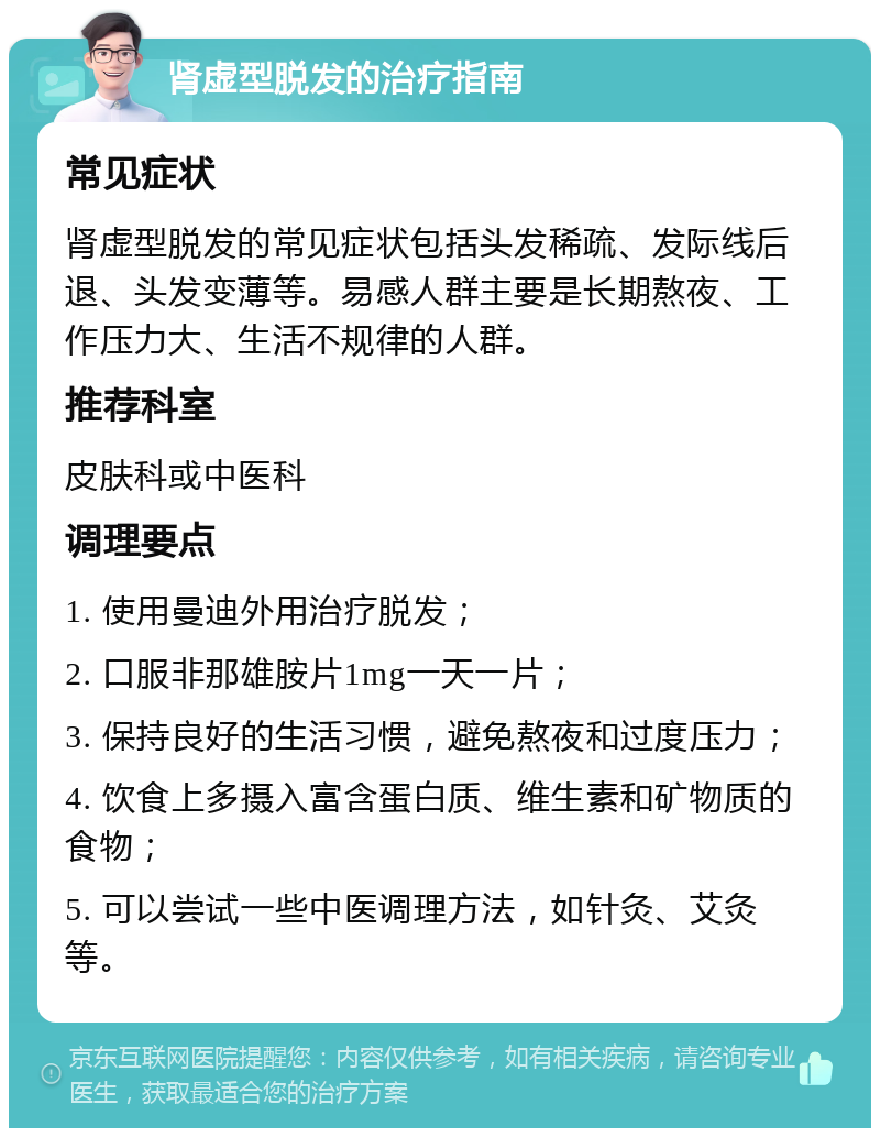 肾虚型脱发的治疗指南 常见症状 肾虚型脱发的常见症状包括头发稀疏、发际线后退、头发变薄等。易感人群主要是长期熬夜、工作压力大、生活不规律的人群。 推荐科室 皮肤科或中医科 调理要点 1. 使用曼迪外用治疗脱发； 2. 口服非那雄胺片1mg一天一片； 3. 保持良好的生活习惯，避免熬夜和过度压力； 4. 饮食上多摄入富含蛋白质、维生素和矿物质的食物； 5. 可以尝试一些中医调理方法，如针灸、艾灸等。