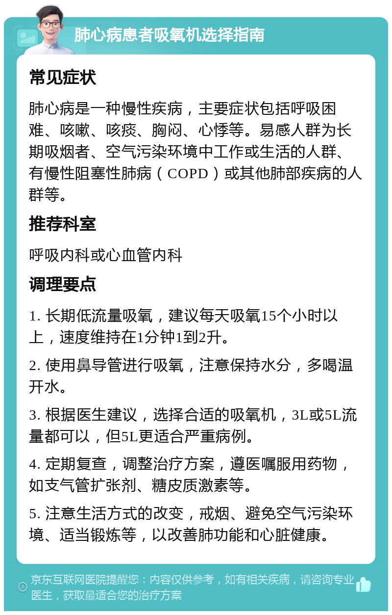 肺心病患者吸氧机选择指南 常见症状 肺心病是一种慢性疾病，主要症状包括呼吸困难、咳嗽、咳痰、胸闷、心悸等。易感人群为长期吸烟者、空气污染环境中工作或生活的人群、有慢性阻塞性肺病（COPD）或其他肺部疾病的人群等。 推荐科室 呼吸内科或心血管内科 调理要点 1. 长期低流量吸氧，建议每天吸氧15个小时以上，速度维持在1分钟1到2升。 2. 使用鼻导管进行吸氧，注意保持水分，多喝温开水。 3. 根据医生建议，选择合适的吸氧机，3L或5L流量都可以，但5L更适合严重病例。 4. 定期复查，调整治疗方案，遵医嘱服用药物，如支气管扩张剂、糖皮质激素等。 5. 注意生活方式的改变，戒烟、避免空气污染环境、适当锻炼等，以改善肺功能和心脏健康。