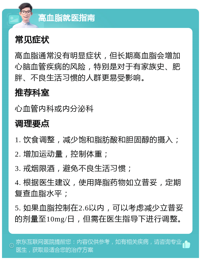 高血脂就医指南 常见症状 高血脂通常没有明显症状，但长期高血脂会增加心脑血管疾病的风险，特别是对于有家族史、肥胖、不良生活习惯的人群更易受影响。 推荐科室 心血管内科或内分泌科 调理要点 1. 饮食调整，减少饱和脂肪酸和胆固醇的摄入； 2. 增加运动量，控制体重； 3. 戒烟限酒，避免不良生活习惯； 4. 根据医生建议，使用降脂药物如立普妥，定期复查血脂水平； 5. 如果血脂控制在2.6以内，可以考虑减少立普妥的剂量至10mg/日，但需在医生指导下进行调整。