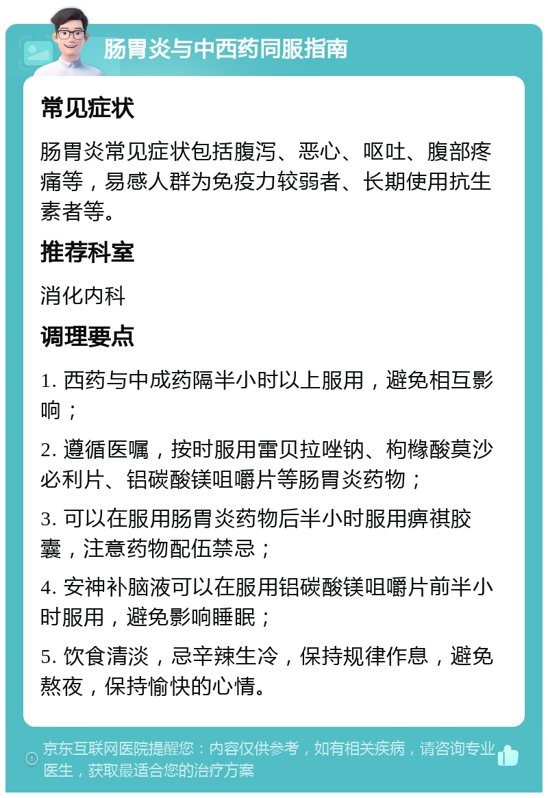 肠胃炎与中西药同服指南 常见症状 肠胃炎常见症状包括腹泻、恶心、呕吐、腹部疼痛等，易感人群为免疫力较弱者、长期使用抗生素者等。 推荐科室 消化内科 调理要点 1. 西药与中成药隔半小时以上服用，避免相互影响； 2. 遵循医嘱，按时服用雷贝拉唑钠、枸橼酸莫沙必利片、铝碳酸镁咀嚼片等肠胃炎药物； 3. 可以在服用肠胃炎药物后半小时服用痹祺胶囊，注意药物配伍禁忌； 4. 安神补脑液可以在服用铝碳酸镁咀嚼片前半小时服用，避免影响睡眠； 5. 饮食清淡，忌辛辣生冷，保持规律作息，避免熬夜，保持愉快的心情。