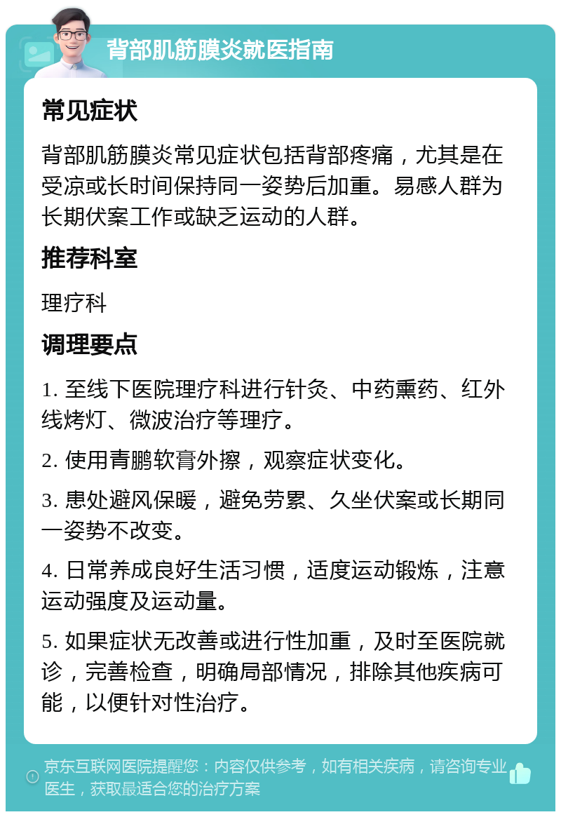 背部肌筋膜炎就医指南 常见症状 背部肌筋膜炎常见症状包括背部疼痛，尤其是在受凉或长时间保持同一姿势后加重。易感人群为长期伏案工作或缺乏运动的人群。 推荐科室 理疗科 调理要点 1. 至线下医院理疗科进行针灸、中药熏药、红外线烤灯、微波治疗等理疗。 2. 使用青鹏软膏外擦，观察症状变化。 3. 患处避风保暖，避免劳累、久坐伏案或长期同一姿势不改变。 4. 日常养成良好生活习惯，适度运动锻炼，注意运动强度及运动量。 5. 如果症状无改善或进行性加重，及时至医院就诊，完善检查，明确局部情况，排除其他疾病可能，以便针对性治疗。