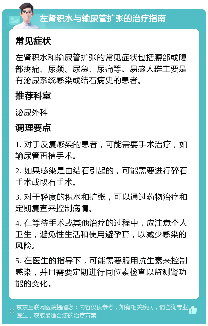 左肾积水与输尿管扩张的治疗指南 常见症状 左肾积水和输尿管扩张的常见症状包括腰部或腹部疼痛、尿频、尿急、尿痛等。易感人群主要是有泌尿系统感染或结石病史的患者。 推荐科室 泌尿外科 调理要点 1. 对于反复感染的患者，可能需要手术治疗，如输尿管再植手术。 2. 如果感染是由结石引起的，可能需要进行碎石手术或取石手术。 3. 对于轻度的积水和扩张，可以通过药物治疗和定期复查来控制病情。 4. 在等待手术或其他治疗的过程中，应注意个人卫生，避免性生活和使用避孕套，以减少感染的风险。 5. 在医生的指导下，可能需要服用抗生素来控制感染，并且需要定期进行同位素检查以监测肾功能的变化。