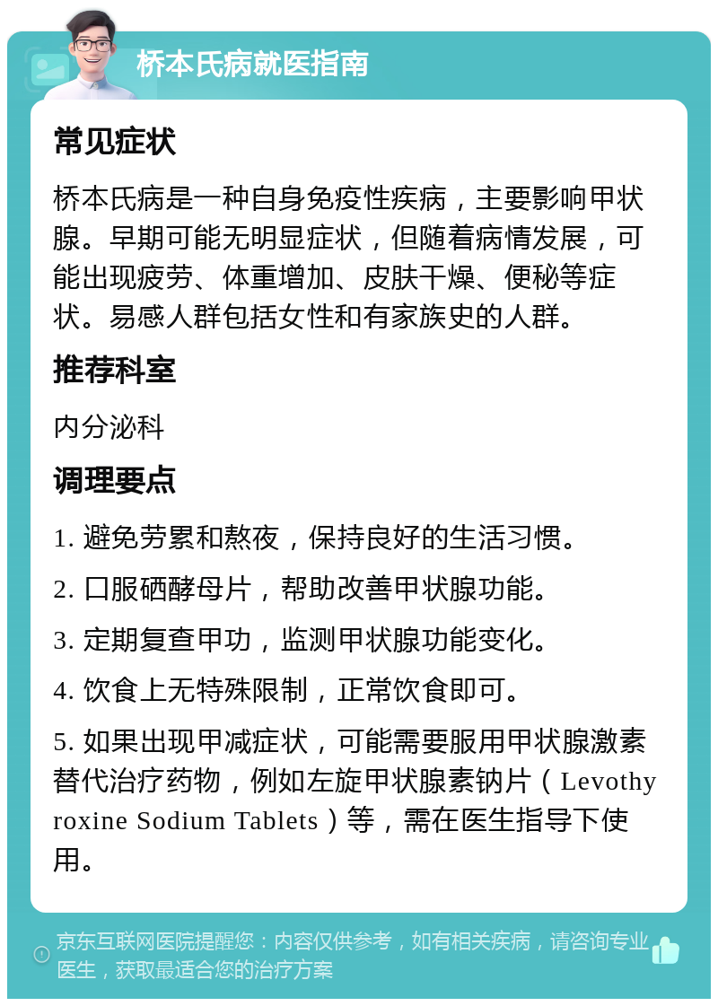 桥本氏病就医指南 常见症状 桥本氏病是一种自身免疫性疾病，主要影响甲状腺。早期可能无明显症状，但随着病情发展，可能出现疲劳、体重增加、皮肤干燥、便秘等症状。易感人群包括女性和有家族史的人群。 推荐科室 内分泌科 调理要点 1. 避免劳累和熬夜，保持良好的生活习惯。 2. 口服硒酵母片，帮助改善甲状腺功能。 3. 定期复查甲功，监测甲状腺功能变化。 4. 饮食上无特殊限制，正常饮食即可。 5. 如果出现甲减症状，可能需要服用甲状腺激素替代治疗药物，例如左旋甲状腺素钠片（Levothyroxine Sodium Tablets）等，需在医生指导下使用。