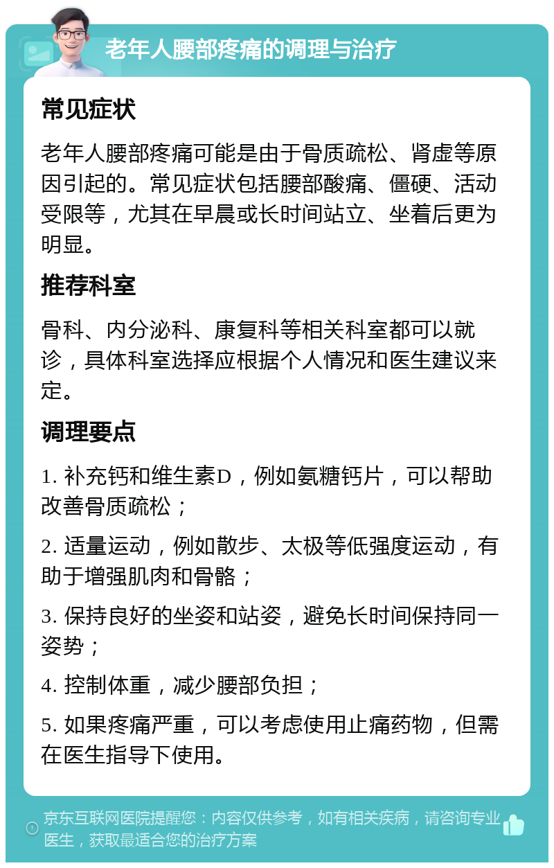 老年人腰部疼痛的调理与治疗 常见症状 老年人腰部疼痛可能是由于骨质疏松、肾虚等原因引起的。常见症状包括腰部酸痛、僵硬、活动受限等，尤其在早晨或长时间站立、坐着后更为明显。 推荐科室 骨科、内分泌科、康复科等相关科室都可以就诊，具体科室选择应根据个人情况和医生建议来定。 调理要点 1. 补充钙和维生素D，例如氨糖钙片，可以帮助改善骨质疏松； 2. 适量运动，例如散步、太极等低强度运动，有助于增强肌肉和骨骼； 3. 保持良好的坐姿和站姿，避免长时间保持同一姿势； 4. 控制体重，减少腰部负担； 5. 如果疼痛严重，可以考虑使用止痛药物，但需在医生指导下使用。