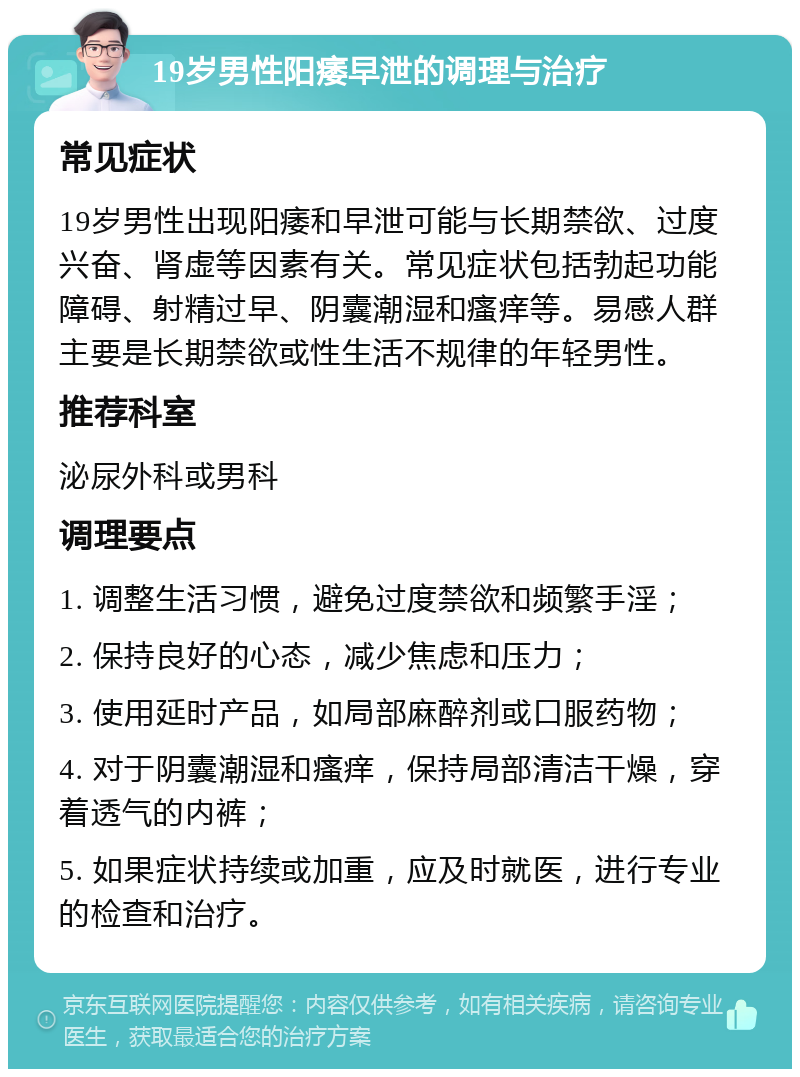 19岁男性阳痿早泄的调理与治疗 常见症状 19岁男性出现阳痿和早泄可能与长期禁欲、过度兴奋、肾虚等因素有关。常见症状包括勃起功能障碍、射精过早、阴囊潮湿和瘙痒等。易感人群主要是长期禁欲或性生活不规律的年轻男性。 推荐科室 泌尿外科或男科 调理要点 1. 调整生活习惯，避免过度禁欲和频繁手淫； 2. 保持良好的心态，减少焦虑和压力； 3. 使用延时产品，如局部麻醉剂或口服药物； 4. 对于阴囊潮湿和瘙痒，保持局部清洁干燥，穿着透气的内裤； 5. 如果症状持续或加重，应及时就医，进行专业的检查和治疗。