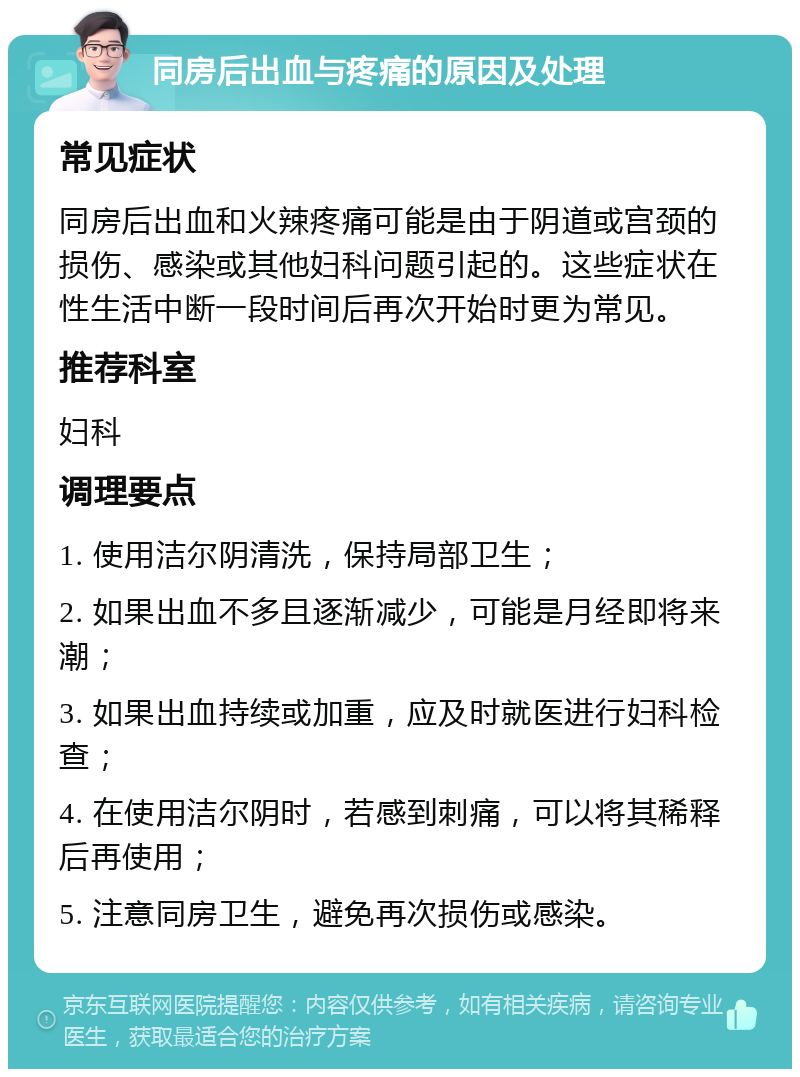 同房后出血与疼痛的原因及处理 常见症状 同房后出血和火辣疼痛可能是由于阴道或宫颈的损伤、感染或其他妇科问题引起的。这些症状在性生活中断一段时间后再次开始时更为常见。 推荐科室 妇科 调理要点 1. 使用洁尔阴清洗，保持局部卫生； 2. 如果出血不多且逐渐减少，可能是月经即将来潮； 3. 如果出血持续或加重，应及时就医进行妇科检查； 4. 在使用洁尔阴时，若感到刺痛，可以将其稀释后再使用； 5. 注意同房卫生，避免再次损伤或感染。