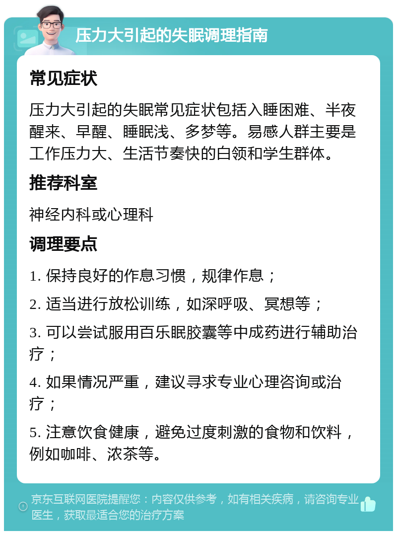 压力大引起的失眠调理指南 常见症状 压力大引起的失眠常见症状包括入睡困难、半夜醒来、早醒、睡眠浅、多梦等。易感人群主要是工作压力大、生活节奏快的白领和学生群体。 推荐科室 神经内科或心理科 调理要点 1. 保持良好的作息习惯，规律作息； 2. 适当进行放松训练，如深呼吸、冥想等； 3. 可以尝试服用百乐眠胶囊等中成药进行辅助治疗； 4. 如果情况严重，建议寻求专业心理咨询或治疗； 5. 注意饮食健康，避免过度刺激的食物和饮料，例如咖啡、浓茶等。