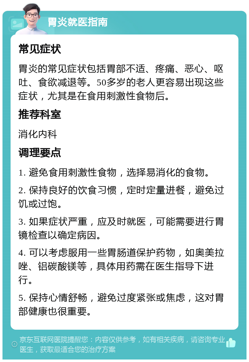 胃炎就医指南 常见症状 胃炎的常见症状包括胃部不适、疼痛、恶心、呕吐、食欲减退等。50多岁的老人更容易出现这些症状，尤其是在食用刺激性食物后。 推荐科室 消化内科 调理要点 1. 避免食用刺激性食物，选择易消化的食物。 2. 保持良好的饮食习惯，定时定量进餐，避免过饥或过饱。 3. 如果症状严重，应及时就医，可能需要进行胃镜检查以确定病因。 4. 可以考虑服用一些胃肠道保护药物，如奥美拉唑、铝碳酸镁等，具体用药需在医生指导下进行。 5. 保持心情舒畅，避免过度紧张或焦虑，这对胃部健康也很重要。