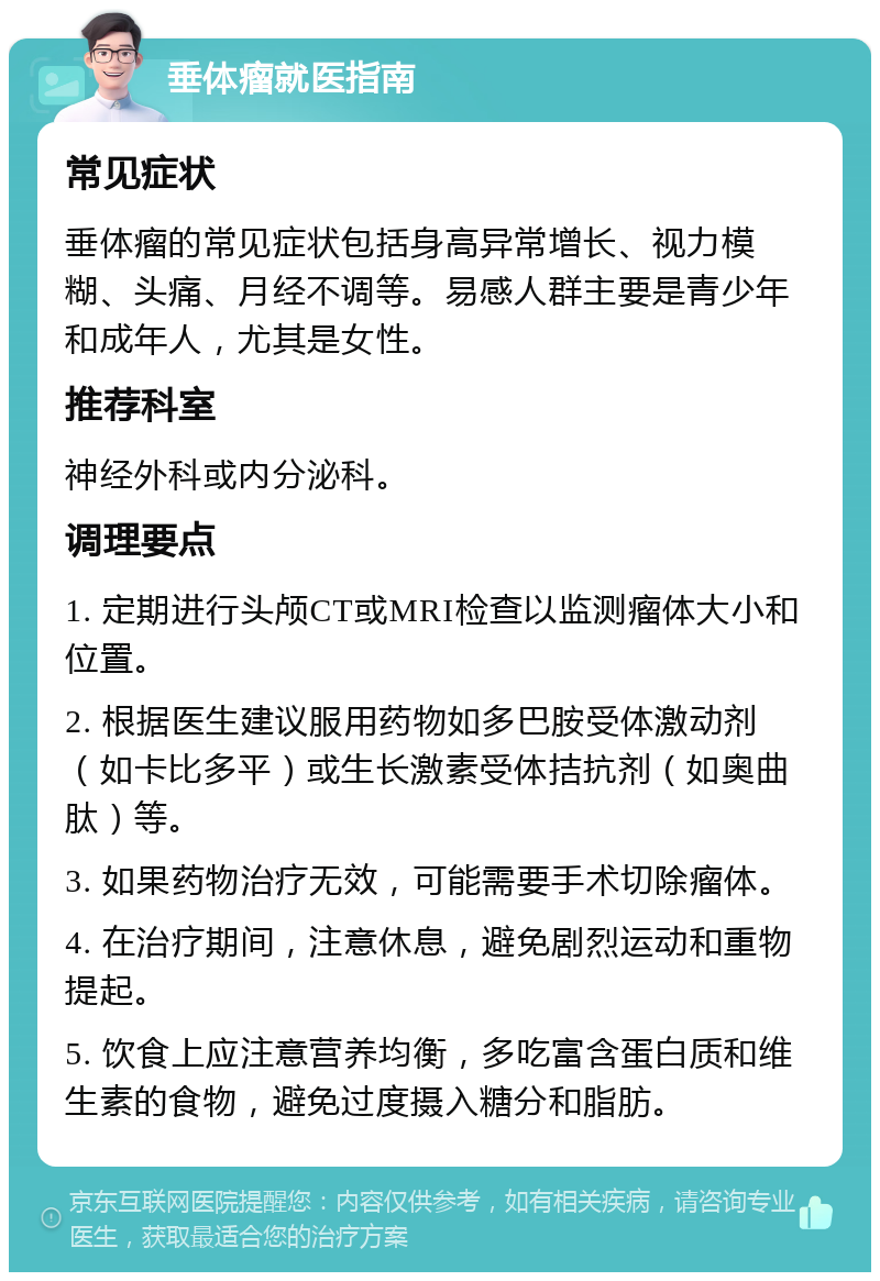 垂体瘤就医指南 常见症状 垂体瘤的常见症状包括身高异常增长、视力模糊、头痛、月经不调等。易感人群主要是青少年和成年人，尤其是女性。 推荐科室 神经外科或内分泌科。 调理要点 1. 定期进行头颅CT或MRI检查以监测瘤体大小和位置。 2. 根据医生建议服用药物如多巴胺受体激动剂（如卡比多平）或生长激素受体拮抗剂（如奥曲肽）等。 3. 如果药物治疗无效，可能需要手术切除瘤体。 4. 在治疗期间，注意休息，避免剧烈运动和重物提起。 5. 饮食上应注意营养均衡，多吃富含蛋白质和维生素的食物，避免过度摄入糖分和脂肪。