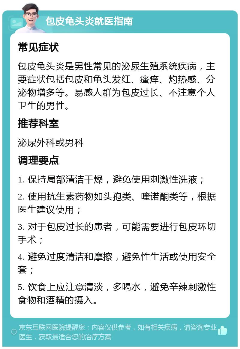 包皮龟头炎就医指南 常见症状 包皮龟头炎是男性常见的泌尿生殖系统疾病，主要症状包括包皮和龟头发红、瘙痒、灼热感、分泌物增多等。易感人群为包皮过长、不注意个人卫生的男性。 推荐科室 泌尿外科或男科 调理要点 1. 保持局部清洁干燥，避免使用刺激性洗液； 2. 使用抗生素药物如头孢类、喹诺酮类等，根据医生建议使用； 3. 对于包皮过长的患者，可能需要进行包皮环切手术； 4. 避免过度清洁和摩擦，避免性生活或使用安全套； 5. 饮食上应注意清淡，多喝水，避免辛辣刺激性食物和酒精的摄入。