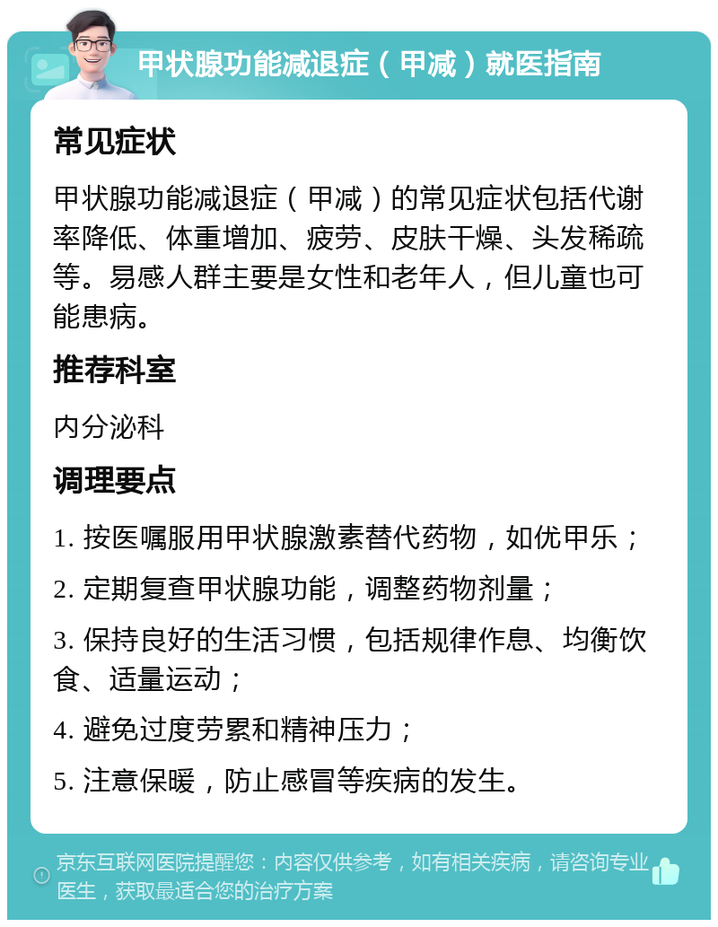 甲状腺功能减退症（甲减）就医指南 常见症状 甲状腺功能减退症（甲减）的常见症状包括代谢率降低、体重增加、疲劳、皮肤干燥、头发稀疏等。易感人群主要是女性和老年人，但儿童也可能患病。 推荐科室 内分泌科 调理要点 1. 按医嘱服用甲状腺激素替代药物，如优甲乐； 2. 定期复查甲状腺功能，调整药物剂量； 3. 保持良好的生活习惯，包括规律作息、均衡饮食、适量运动； 4. 避免过度劳累和精神压力； 5. 注意保暖，防止感冒等疾病的发生。