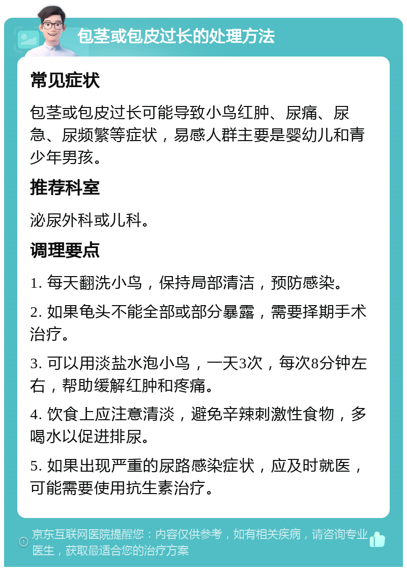 包茎或包皮过长的处理方法 常见症状 包茎或包皮过长可能导致小鸟红肿、尿痛、尿急、尿频繁等症状，易感人群主要是婴幼儿和青少年男孩。 推荐科室 泌尿外科或儿科。 调理要点 1. 每天翻洗小鸟，保持局部清洁，预防感染。 2. 如果龟头不能全部或部分暴露，需要择期手术治疗。 3. 可以用淡盐水泡小鸟，一天3次，每次8分钟左右，帮助缓解红肿和疼痛。 4. 饮食上应注意清淡，避免辛辣刺激性食物，多喝水以促进排尿。 5. 如果出现严重的尿路感染症状，应及时就医，可能需要使用抗生素治疗。