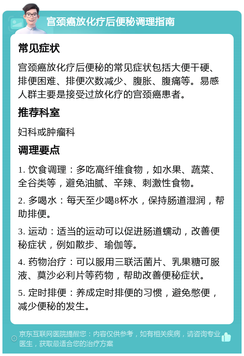 宫颈癌放化疗后便秘调理指南 常见症状 宫颈癌放化疗后便秘的常见症状包括大便干硬、排便困难、排便次数减少、腹胀、腹痛等。易感人群主要是接受过放化疗的宫颈癌患者。 推荐科室 妇科或肿瘤科 调理要点 1. 饮食调理：多吃高纤维食物，如水果、蔬菜、全谷类等，避免油腻、辛辣、刺激性食物。 2. 多喝水：每天至少喝8杯水，保持肠道湿润，帮助排便。 3. 运动：适当的运动可以促进肠道蠕动，改善便秘症状，例如散步、瑜伽等。 4. 药物治疗：可以服用三联活菌片、乳果糖可服液、莫沙必利片等药物，帮助改善便秘症状。 5. 定时排便：养成定时排便的习惯，避免憋便，减少便秘的发生。