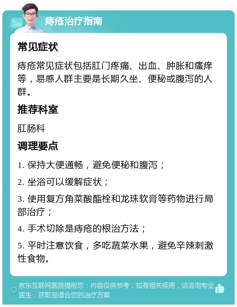 痔疮治疗指南 常见症状 痔疮常见症状包括肛门疼痛、出血、肿胀和瘙痒等，易感人群主要是长期久坐、便秘或腹泻的人群。 推荐科室 肛肠科 调理要点 1. 保持大便通畅，避免便秘和腹泻； 2. 坐浴可以缓解症状； 3. 使用复方角菜酸酯栓和龙珠软膏等药物进行局部治疗； 4. 手术切除是痔疮的根治方法； 5. 平时注意饮食，多吃蔬菜水果，避免辛辣刺激性食物。