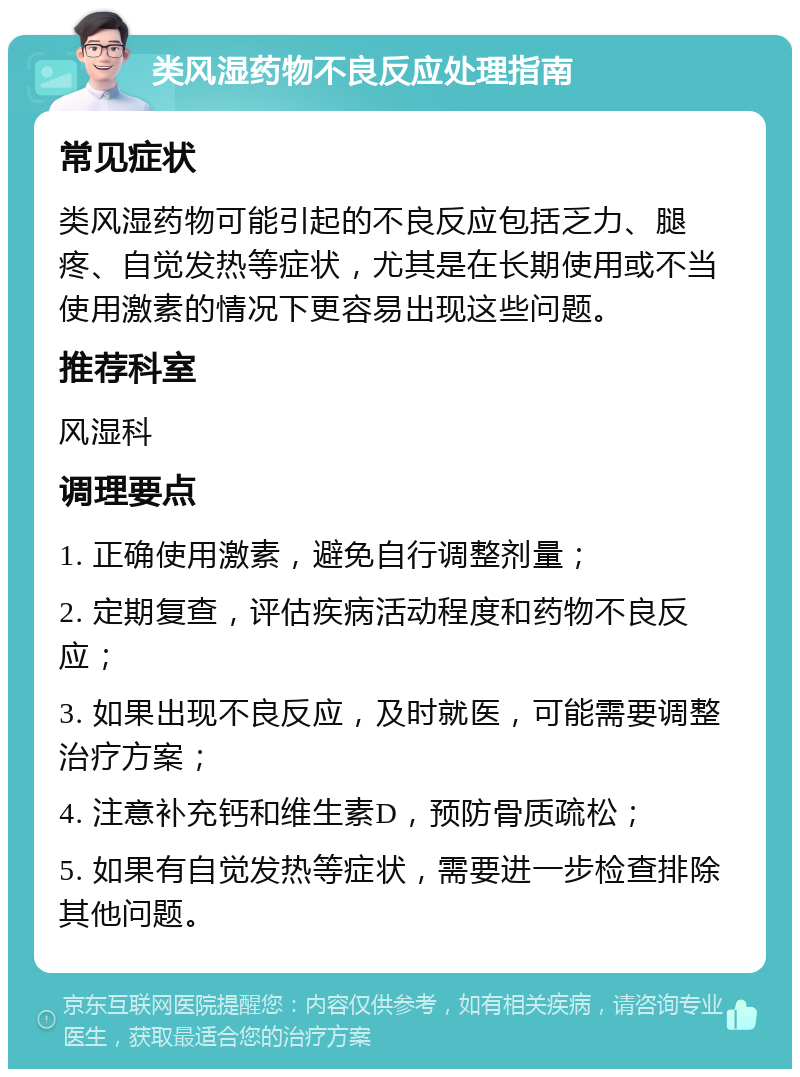 类风湿药物不良反应处理指南 常见症状 类风湿药物可能引起的不良反应包括乏力、腿疼、自觉发热等症状，尤其是在长期使用或不当使用激素的情况下更容易出现这些问题。 推荐科室 风湿科 调理要点 1. 正确使用激素，避免自行调整剂量； 2. 定期复查，评估疾病活动程度和药物不良反应； 3. 如果出现不良反应，及时就医，可能需要调整治疗方案； 4. 注意补充钙和维生素D，预防骨质疏松； 5. 如果有自觉发热等症状，需要进一步检查排除其他问题。