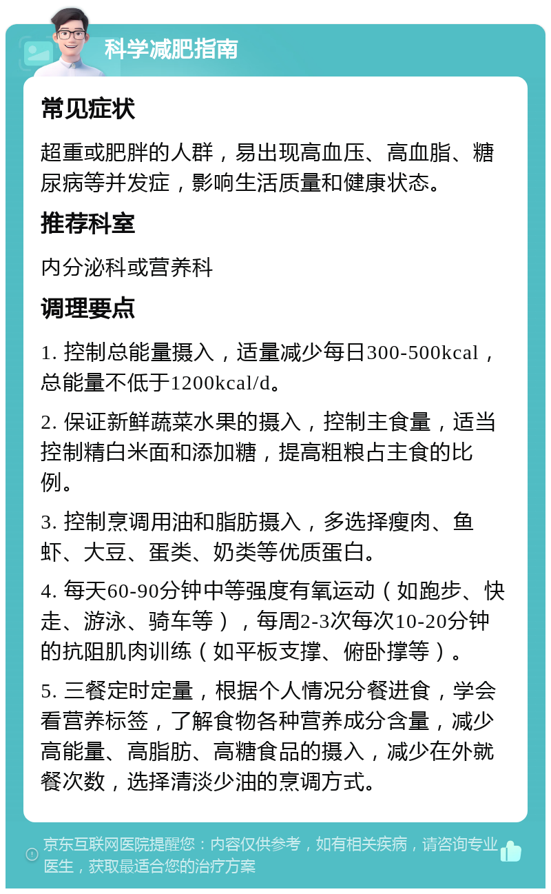 科学减肥指南 常见症状 超重或肥胖的人群，易出现高血压、高血脂、糖尿病等并发症，影响生活质量和健康状态。 推荐科室 内分泌科或营养科 调理要点 1. 控制总能量摄入，适量减少每日300-500kcal，总能量不低于1200kcal/d。 2. 保证新鲜蔬菜水果的摄入，控制主食量，适当控制精白米面和添加糖，提高粗粮占主食的比例。 3. 控制烹调用油和脂肪摄入，多选择瘦肉、鱼虾、大豆、蛋类、奶类等优质蛋白。 4. 每天60-90分钟中等强度有氧运动（如跑步、快走、游泳、骑车等），每周2-3次每次10-20分钟的抗阻肌肉训练（如平板支撑、俯卧撑等）。 5. 三餐定时定量，根据个人情况分餐进食，学会看营养标签，了解食物各种营养成分含量，减少高能量、高脂肪、高糖食品的摄入，减少在外就餐次数，选择清淡少油的烹调方式。