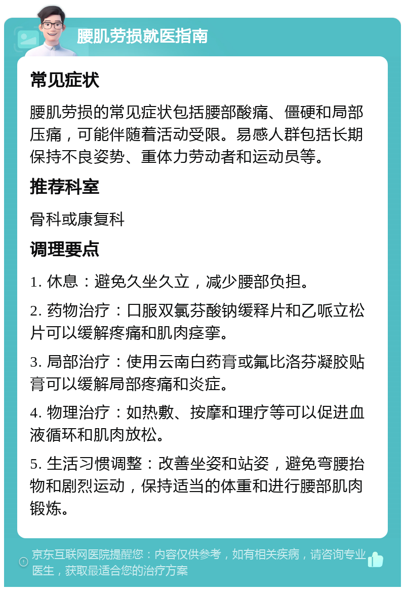 腰肌劳损就医指南 常见症状 腰肌劳损的常见症状包括腰部酸痛、僵硬和局部压痛，可能伴随着活动受限。易感人群包括长期保持不良姿势、重体力劳动者和运动员等。 推荐科室 骨科或康复科 调理要点 1. 休息：避免久坐久立，减少腰部负担。 2. 药物治疗：口服双氯芬酸钠缓释片和乙哌立松片可以缓解疼痛和肌肉痉挛。 3. 局部治疗：使用云南白药膏或氟比洛芬凝胶贴膏可以缓解局部疼痛和炎症。 4. 物理治疗：如热敷、按摩和理疗等可以促进血液循环和肌肉放松。 5. 生活习惯调整：改善坐姿和站姿，避免弯腰抬物和剧烈运动，保持适当的体重和进行腰部肌肉锻炼。