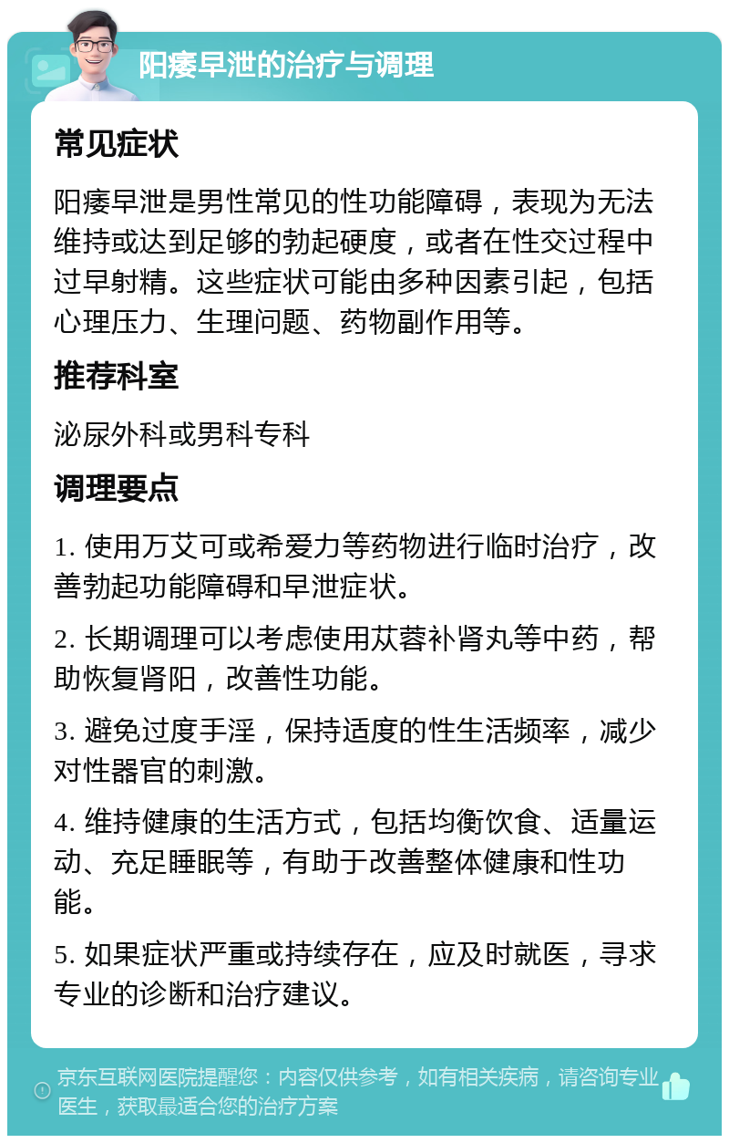 阳痿早泄的治疗与调理 常见症状 阳痿早泄是男性常见的性功能障碍，表现为无法维持或达到足够的勃起硬度，或者在性交过程中过早射精。这些症状可能由多种因素引起，包括心理压力、生理问题、药物副作用等。 推荐科室 泌尿外科或男科专科 调理要点 1. 使用万艾可或希爱力等药物进行临时治疗，改善勃起功能障碍和早泄症状。 2. 长期调理可以考虑使用苁蓉补肾丸等中药，帮助恢复肾阳，改善性功能。 3. 避免过度手淫，保持适度的性生活频率，减少对性器官的刺激。 4. 维持健康的生活方式，包括均衡饮食、适量运动、充足睡眠等，有助于改善整体健康和性功能。 5. 如果症状严重或持续存在，应及时就医，寻求专业的诊断和治疗建议。