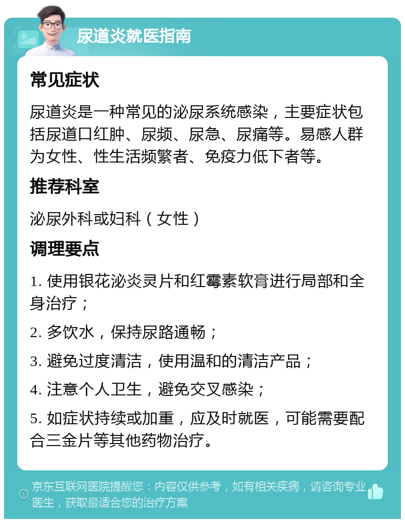 尿道炎就医指南 常见症状 尿道炎是一种常见的泌尿系统感染，主要症状包括尿道口红肿、尿频、尿急、尿痛等。易感人群为女性、性生活频繁者、免疫力低下者等。 推荐科室 泌尿外科或妇科（女性） 调理要点 1. 使用银花泌炎灵片和红霉素软膏进行局部和全身治疗； 2. 多饮水，保持尿路通畅； 3. 避免过度清洁，使用温和的清洁产品； 4. 注意个人卫生，避免交叉感染； 5. 如症状持续或加重，应及时就医，可能需要配合三金片等其他药物治疗。