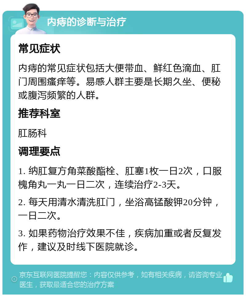 内痔的诊断与治疗 常见症状 内痔的常见症状包括大便带血、鲜红色滴血、肛门周围瘙痒等。易感人群主要是长期久坐、便秘或腹泻频繁的人群。 推荐科室 肛肠科 调理要点 1. 纳肛复方角菜酸酯栓、肛塞1枚一日2次，口服槐角丸一丸一日二次，连续治疗2-3天。 2. 每天用清水清洗肛门，坐浴高锰酸钾20分钟，一日二次。 3. 如果药物治疗效果不佳，疾病加重或者反复发作，建议及时线下医院就诊。