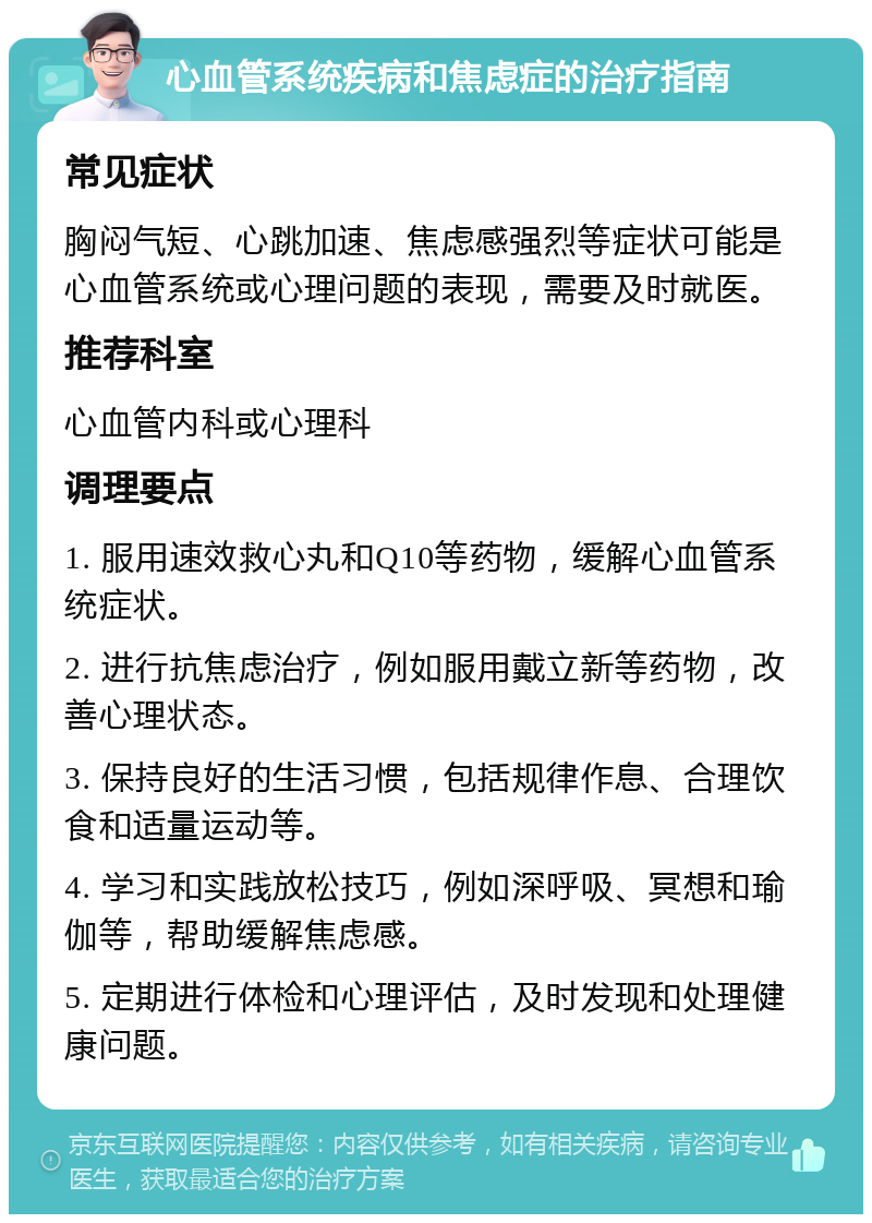 心血管系统疾病和焦虑症的治疗指南 常见症状 胸闷气短、心跳加速、焦虑感强烈等症状可能是心血管系统或心理问题的表现，需要及时就医。 推荐科室 心血管内科或心理科 调理要点 1. 服用速效救心丸和Q10等药物，缓解心血管系统症状。 2. 进行抗焦虑治疗，例如服用戴立新等药物，改善心理状态。 3. 保持良好的生活习惯，包括规律作息、合理饮食和适量运动等。 4. 学习和实践放松技巧，例如深呼吸、冥想和瑜伽等，帮助缓解焦虑感。 5. 定期进行体检和心理评估，及时发现和处理健康问题。