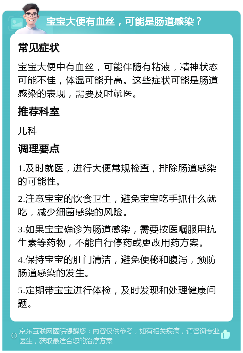 宝宝大便有血丝，可能是肠道感染？ 常见症状 宝宝大便中有血丝，可能伴随有粘液，精神状态可能不佳，体温可能升高。这些症状可能是肠道感染的表现，需要及时就医。 推荐科室 儿科 调理要点 1.及时就医，进行大便常规检查，排除肠道感染的可能性。 2.注意宝宝的饮食卫生，避免宝宝吃手抓什么就吃，减少细菌感染的风险。 3.如果宝宝确诊为肠道感染，需要按医嘱服用抗生素等药物，不能自行停药或更改用药方案。 4.保持宝宝的肛门清洁，避免便秘和腹泻，预防肠道感染的发生。 5.定期带宝宝进行体检，及时发现和处理健康问题。