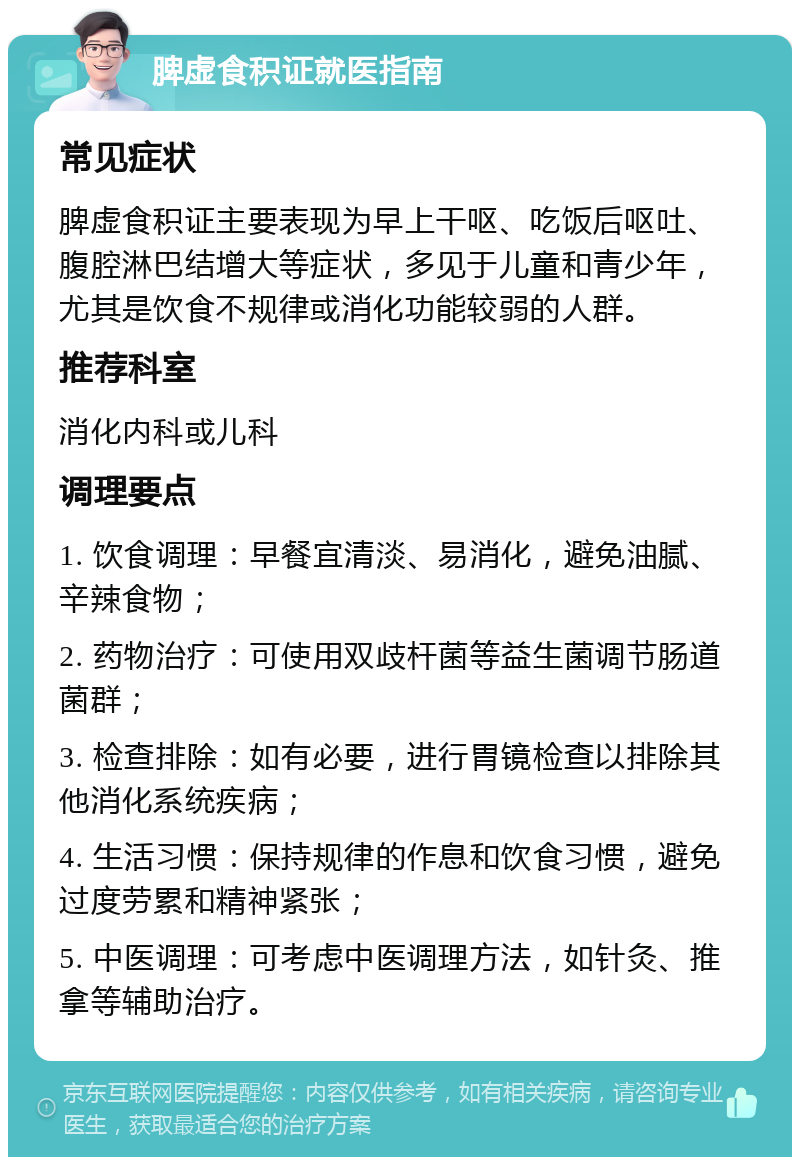 脾虚食积证就医指南 常见症状 脾虚食积证主要表现为早上干呕、吃饭后呕吐、腹腔淋巴结增大等症状，多见于儿童和青少年，尤其是饮食不规律或消化功能较弱的人群。 推荐科室 消化内科或儿科 调理要点 1. 饮食调理：早餐宜清淡、易消化，避免油腻、辛辣食物； 2. 药物治疗：可使用双歧杆菌等益生菌调节肠道菌群； 3. 检查排除：如有必要，进行胃镜检查以排除其他消化系统疾病； 4. 生活习惯：保持规律的作息和饮食习惯，避免过度劳累和精神紧张； 5. 中医调理：可考虑中医调理方法，如针灸、推拿等辅助治疗。