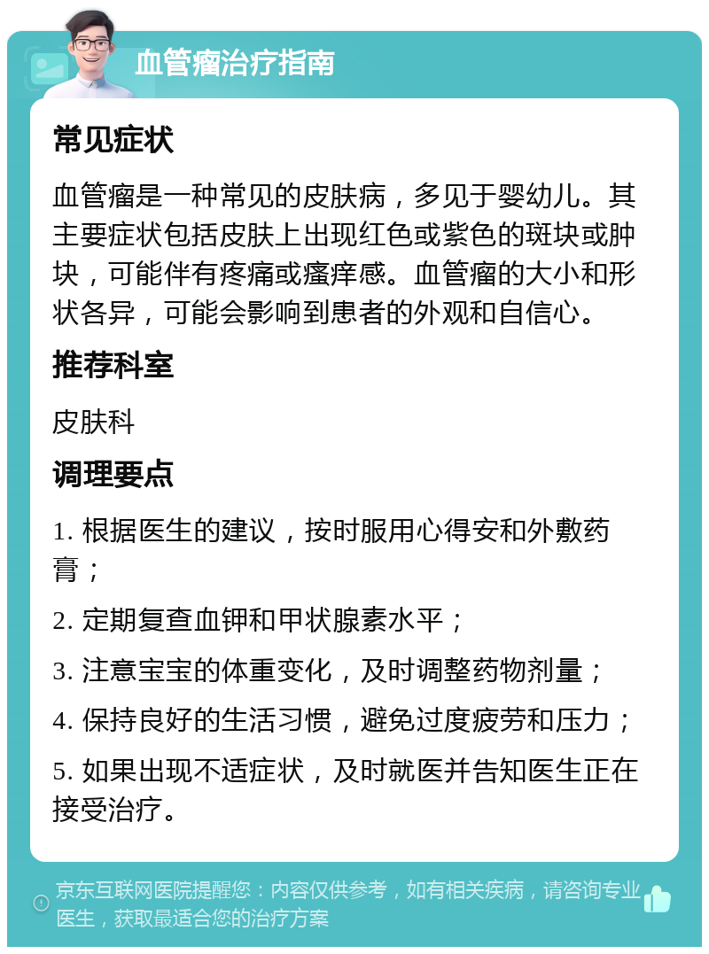 血管瘤治疗指南 常见症状 血管瘤是一种常见的皮肤病，多见于婴幼儿。其主要症状包括皮肤上出现红色或紫色的斑块或肿块，可能伴有疼痛或瘙痒感。血管瘤的大小和形状各异，可能会影响到患者的外观和自信心。 推荐科室 皮肤科 调理要点 1. 根据医生的建议，按时服用心得安和外敷药膏； 2. 定期复查血钾和甲状腺素水平； 3. 注意宝宝的体重变化，及时调整药物剂量； 4. 保持良好的生活习惯，避免过度疲劳和压力； 5. 如果出现不适症状，及时就医并告知医生正在接受治疗。