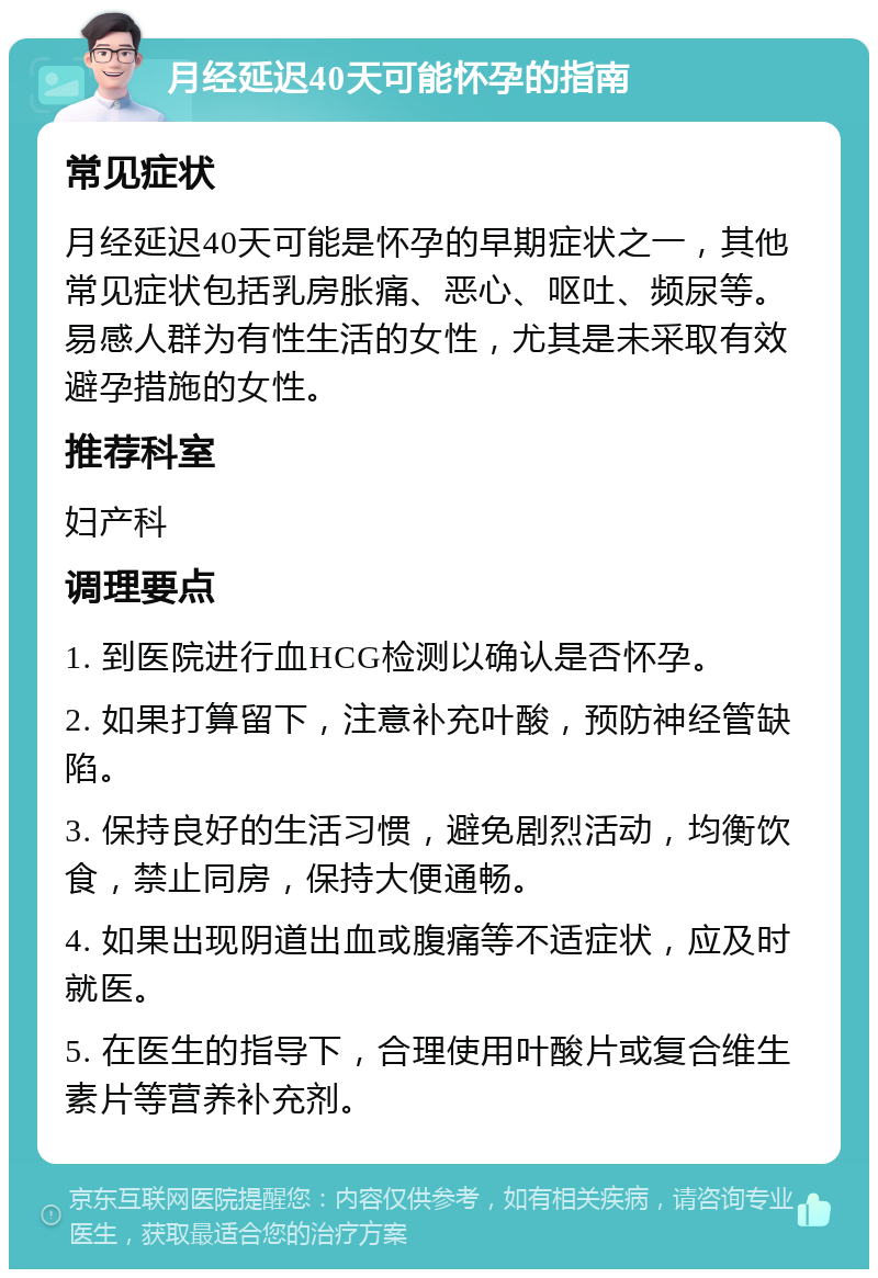 月经延迟40天可能怀孕的指南 常见症状 月经延迟40天可能是怀孕的早期症状之一，其他常见症状包括乳房胀痛、恶心、呕吐、频尿等。易感人群为有性生活的女性，尤其是未采取有效避孕措施的女性。 推荐科室 妇产科 调理要点 1. 到医院进行血HCG检测以确认是否怀孕。 2. 如果打算留下，注意补充叶酸，预防神经管缺陷。 3. 保持良好的生活习惯，避免剧烈活动，均衡饮食，禁止同房，保持大便通畅。 4. 如果出现阴道出血或腹痛等不适症状，应及时就医。 5. 在医生的指导下，合理使用叶酸片或复合维生素片等营养补充剂。