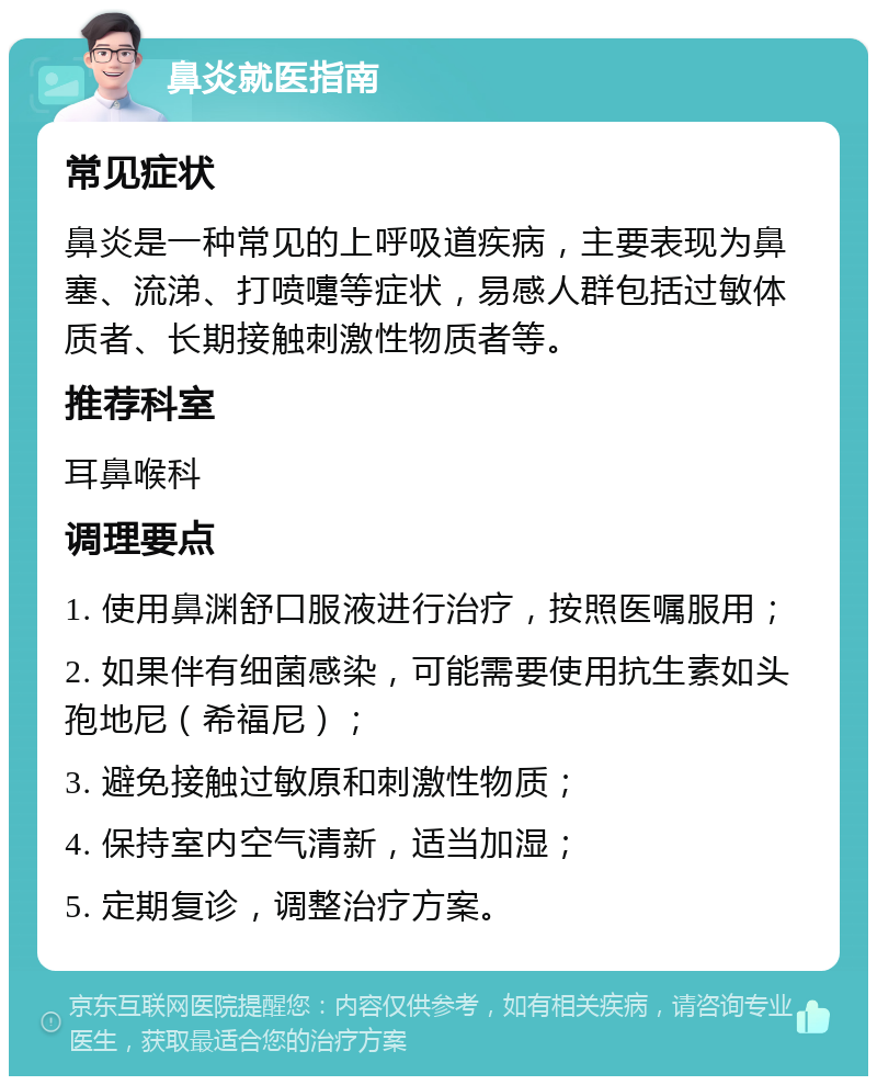 鼻炎就医指南 常见症状 鼻炎是一种常见的上呼吸道疾病，主要表现为鼻塞、流涕、打喷嚏等症状，易感人群包括过敏体质者、长期接触刺激性物质者等。 推荐科室 耳鼻喉科 调理要点 1. 使用鼻渊舒口服液进行治疗，按照医嘱服用； 2. 如果伴有细菌感染，可能需要使用抗生素如头孢地尼（希福尼）； 3. 避免接触过敏原和刺激性物质； 4. 保持室内空气清新，适当加湿； 5. 定期复诊，调整治疗方案。