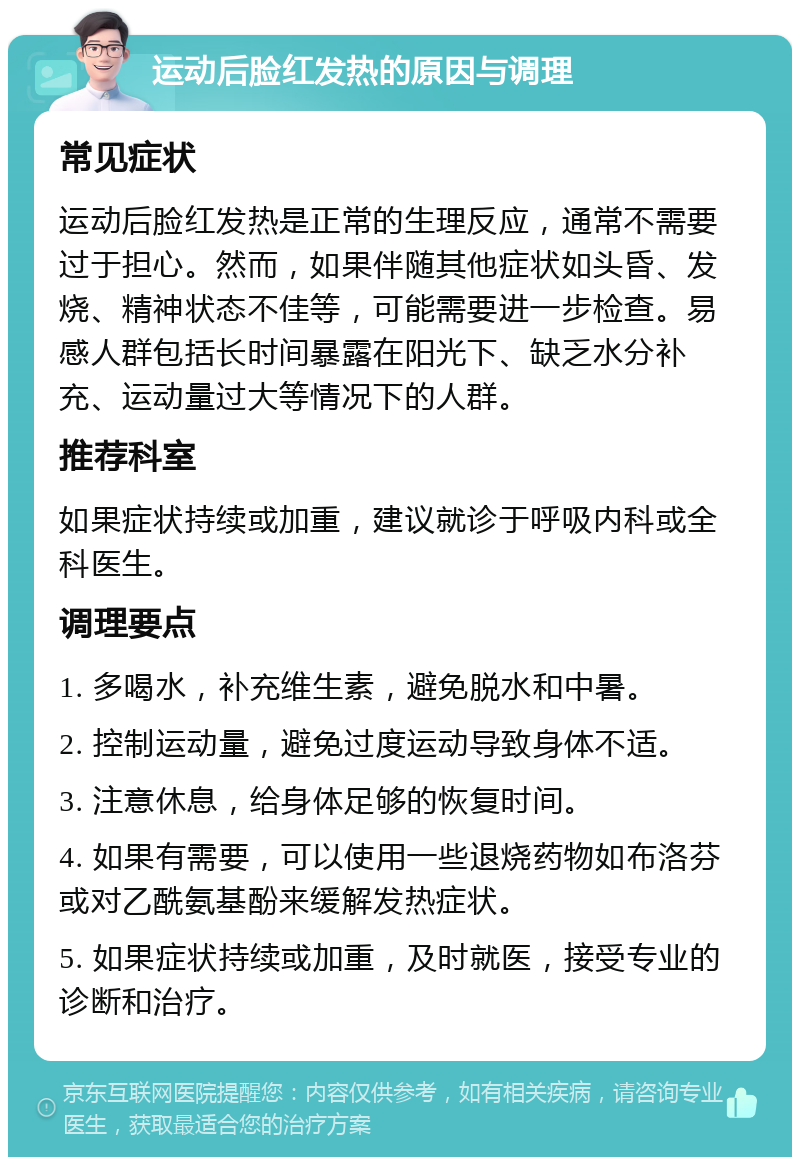 运动后脸红发热的原因与调理 常见症状 运动后脸红发热是正常的生理反应，通常不需要过于担心。然而，如果伴随其他症状如头昏、发烧、精神状态不佳等，可能需要进一步检查。易感人群包括长时间暴露在阳光下、缺乏水分补充、运动量过大等情况下的人群。 推荐科室 如果症状持续或加重，建议就诊于呼吸内科或全科医生。 调理要点 1. 多喝水，补充维生素，避免脱水和中暑。 2. 控制运动量，避免过度运动导致身体不适。 3. 注意休息，给身体足够的恢复时间。 4. 如果有需要，可以使用一些退烧药物如布洛芬或对乙酰氨基酚来缓解发热症状。 5. 如果症状持续或加重，及时就医，接受专业的诊断和治疗。