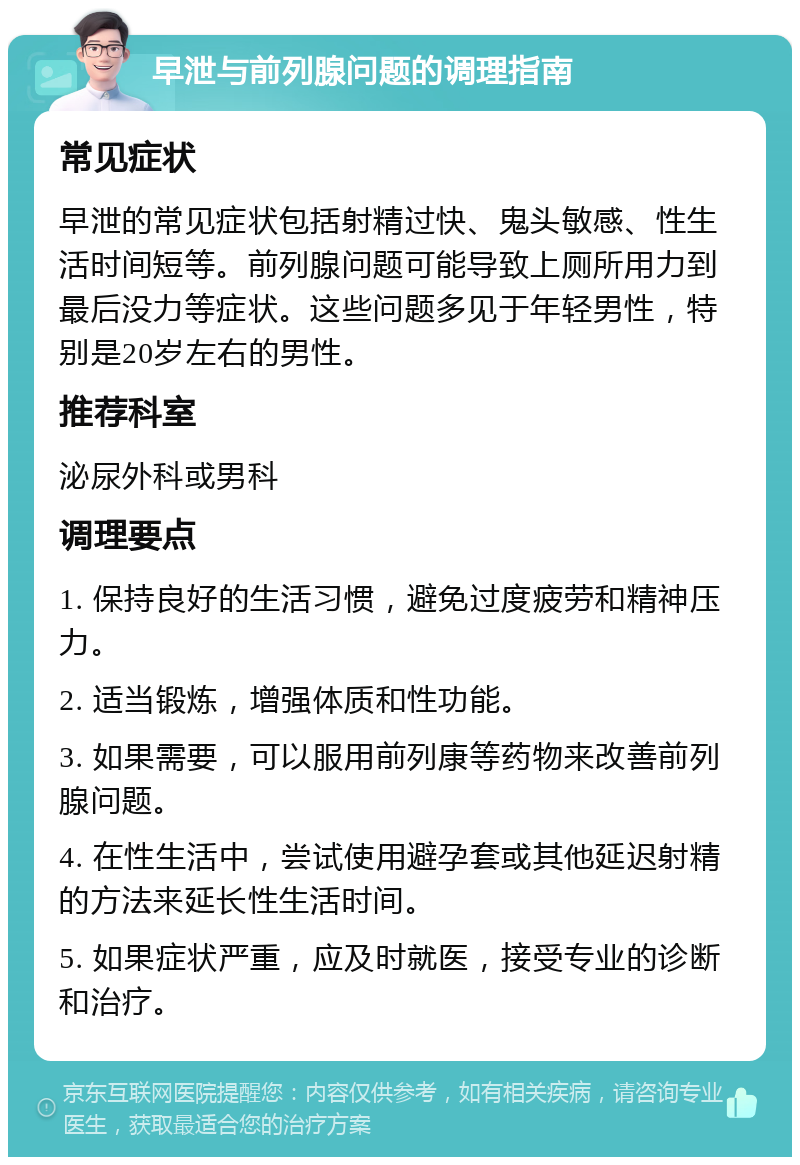 早泄与前列腺问题的调理指南 常见症状 早泄的常见症状包括射精过快、鬼头敏感、性生活时间短等。前列腺问题可能导致上厕所用力到最后没力等症状。这些问题多见于年轻男性，特别是20岁左右的男性。 推荐科室 泌尿外科或男科 调理要点 1. 保持良好的生活习惯，避免过度疲劳和精神压力。 2. 适当锻炼，增强体质和性功能。 3. 如果需要，可以服用前列康等药物来改善前列腺问题。 4. 在性生活中，尝试使用避孕套或其他延迟射精的方法来延长性生活时间。 5. 如果症状严重，应及时就医，接受专业的诊断和治疗。