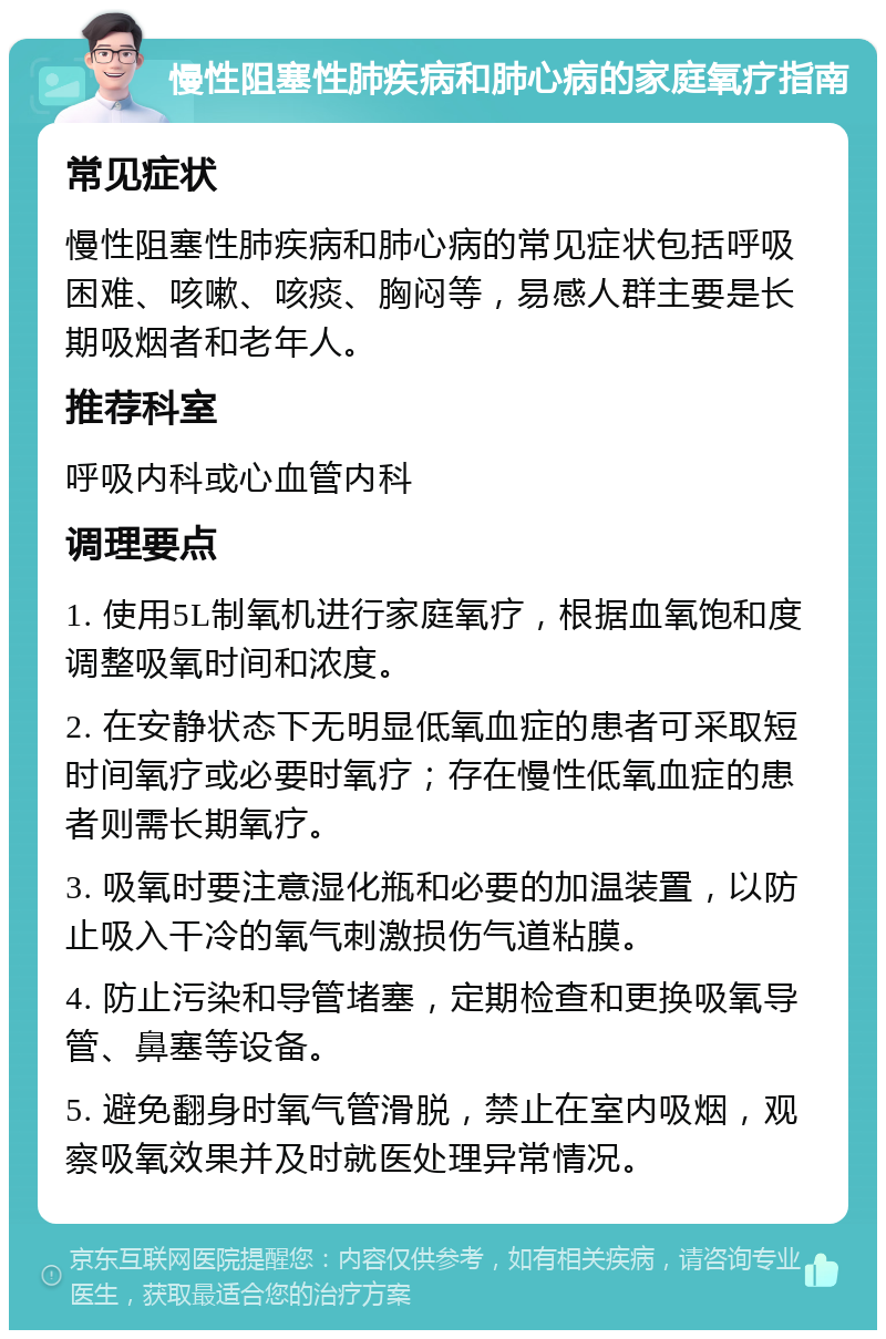 慢性阻塞性肺疾病和肺心病的家庭氧疗指南 常见症状 慢性阻塞性肺疾病和肺心病的常见症状包括呼吸困难、咳嗽、咳痰、胸闷等，易感人群主要是长期吸烟者和老年人。 推荐科室 呼吸内科或心血管内科 调理要点 1. 使用5L制氧机进行家庭氧疗，根据血氧饱和度调整吸氧时间和浓度。 2. 在安静状态下无明显低氧血症的患者可采取短时间氧疗或必要时氧疗；存在慢性低氧血症的患者则需长期氧疗。 3. 吸氧时要注意湿化瓶和必要的加温装置，以防止吸入干冷的氧气刺激损伤气道粘膜。 4. 防止污染和导管堵塞，定期检查和更换吸氧导管、鼻塞等设备。 5. 避免翻身时氧气管滑脱，禁止在室内吸烟，观察吸氧效果并及时就医处理异常情况。