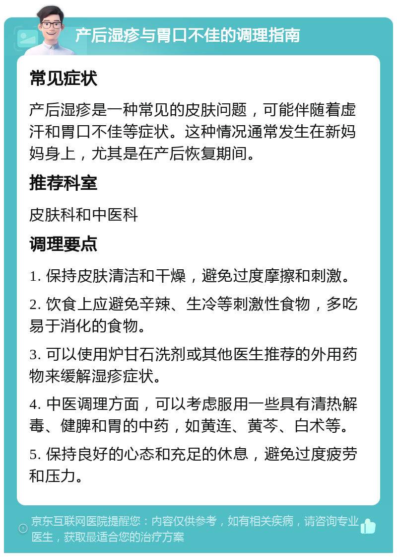 产后湿疹与胃口不佳的调理指南 常见症状 产后湿疹是一种常见的皮肤问题，可能伴随着虚汗和胃口不佳等症状。这种情况通常发生在新妈妈身上，尤其是在产后恢复期间。 推荐科室 皮肤科和中医科 调理要点 1. 保持皮肤清洁和干燥，避免过度摩擦和刺激。 2. 饮食上应避免辛辣、生冷等刺激性食物，多吃易于消化的食物。 3. 可以使用炉甘石洗剂或其他医生推荐的外用药物来缓解湿疹症状。 4. 中医调理方面，可以考虑服用一些具有清热解毒、健脾和胃的中药，如黄连、黄芩、白术等。 5. 保持良好的心态和充足的休息，避免过度疲劳和压力。